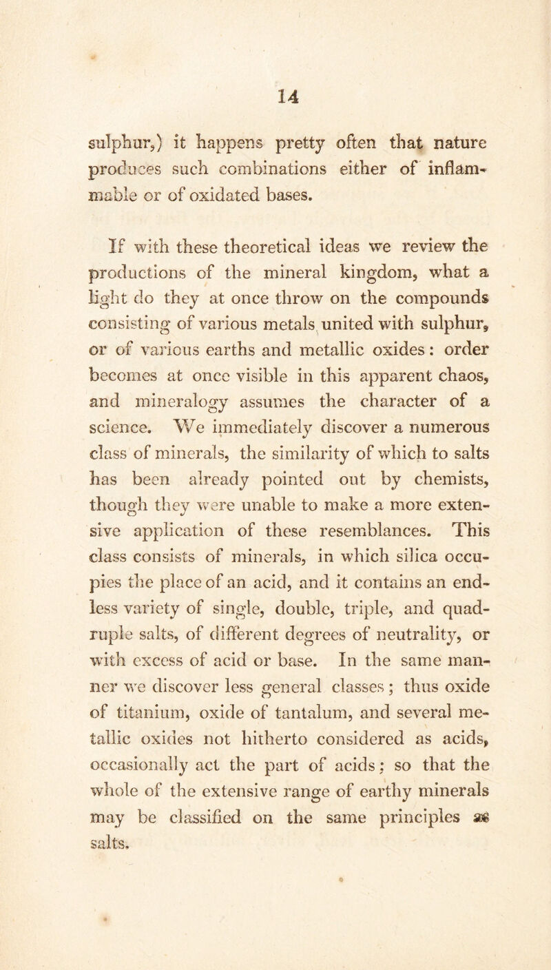 sulphur,) it happens pretty often that nature produces such combinations either of mable or of oxidated bases. If with these theoretical ideas we review the productions of the mineral kingdom, what a light do they at once throw on the compounds consisting of various metals^ united with sulphur, or of various earths and metallic oxides: order becomes at once visible in this apparent chaos, and mineralogy assumes the character of a science. We immediately discover a numerous class of minerals, the similarity of which to salts has been already pointed out by chemists, though they ^vere unable to make a more exten- sive application of these resemblances. This class consists of minerals, in which silica occu- pies the place of an acid, and it contains an end- less variety of single, double, triple, and quad- ruple salts, of different degrees of neutrality, or with excess of acid or base. In the same man- ner we discover less general classes ; thus oxide of titanium, oxide of tantalum, and several me- tallic oxides not hitherto considered as acids, occasionally act the part of acids: so that the whole of the extensive range of earthy minerals may be classified on the same principles seé salts. «
