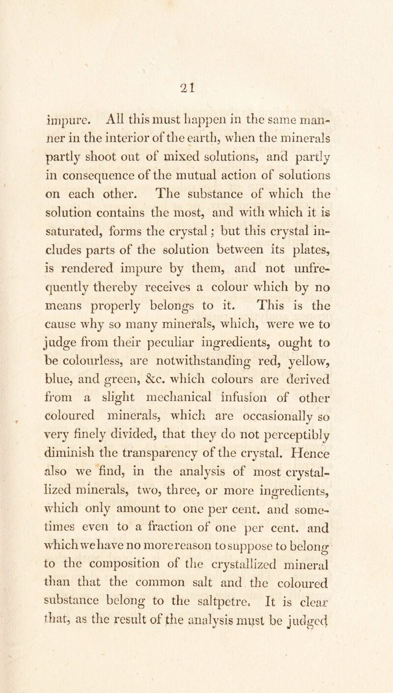 impure. All this must happen in the same man- ner in the interior of the earth, when the minerals partly shoot out of mixed solutions, and partly in consequence of the mutual action of solutions on each other. The substance of which the solution contains the most, and with which it is saturated, forms the crystal; but this crystal in- cludes parts of the solution between its plates, is rendered impure by them, and not unfre- quently thereby receives a colour which by no means properly belongs to it. This is the cause why so many minerals, which, were we to judge from their peculiar ingredients, ought to be colourless, are notwithstanding red, yellow, blue, and green, &c. which colours are derived from a slight mechanical infusion of other coloured minerals, which are occasionally so very finely divided, that they do not perceptibly dimmish the transparency of the crystal. Hence also we find, in the analysis of most crystal- lized minerals, two, three, or more ingredients, which only amount to one per cent, and some- times even to a fraction of one per cent, and which we have no more reason to suppose to belong to the composition of the crystallized mineral than that the common salt and the coloured substance belong to the saltpetre. It is clear that, as die result of the analysis must be judged