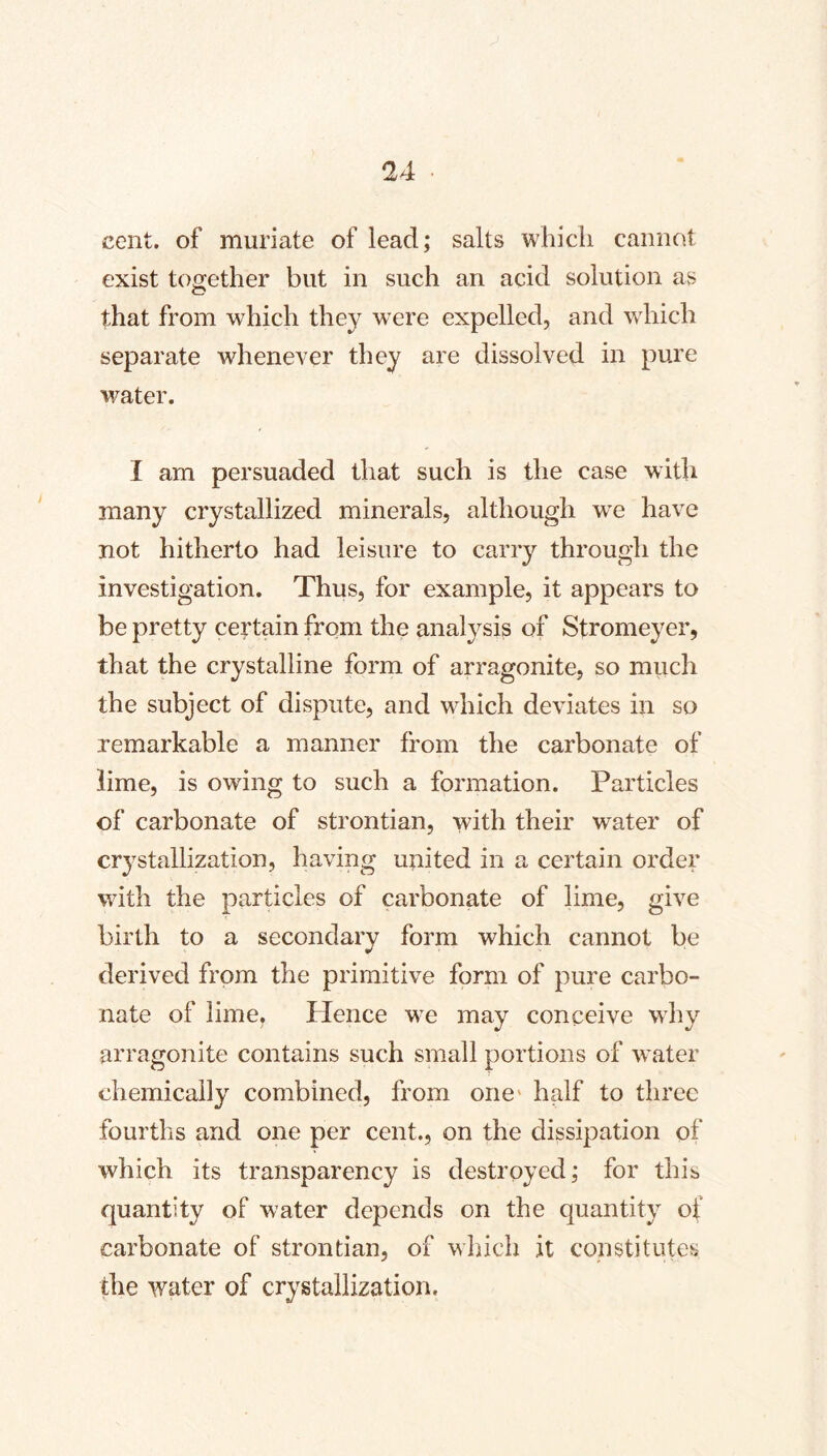 cent, of muriate of lead; salts which cannot exist together but in such an acid solution as that from which they were expelled, and which separate whenever they are dissolved in pure water. I am persuaded that such is the case with many crystallized minerals, although w'e have not hitherto had leisure to carry through the investigation. Thus, for example, it appears to be pretty certain from the analysis of Stromeyer, that the crystalline form of arragonite, so much the subject of dispute, and which deviates in so remarkable a manner from the carbonate of lime, is owing to such a formation. Particles of carbonate of strontian, with their water of crystallization, having united in a certain order with the particles of carbonate of lime, give birth to a secondary form which cannot be derived from the primitive form of pure carbo- nate of lime. Hence we may conceive why arragonite contains such small portions of water chemically combined, from one* half to three fourths and one per cent., on the dissipation of which its transparency is destroyed; for this quantity of water depends on the quantity of carbonate of strontian, of which it constitutes the water of crystallization.