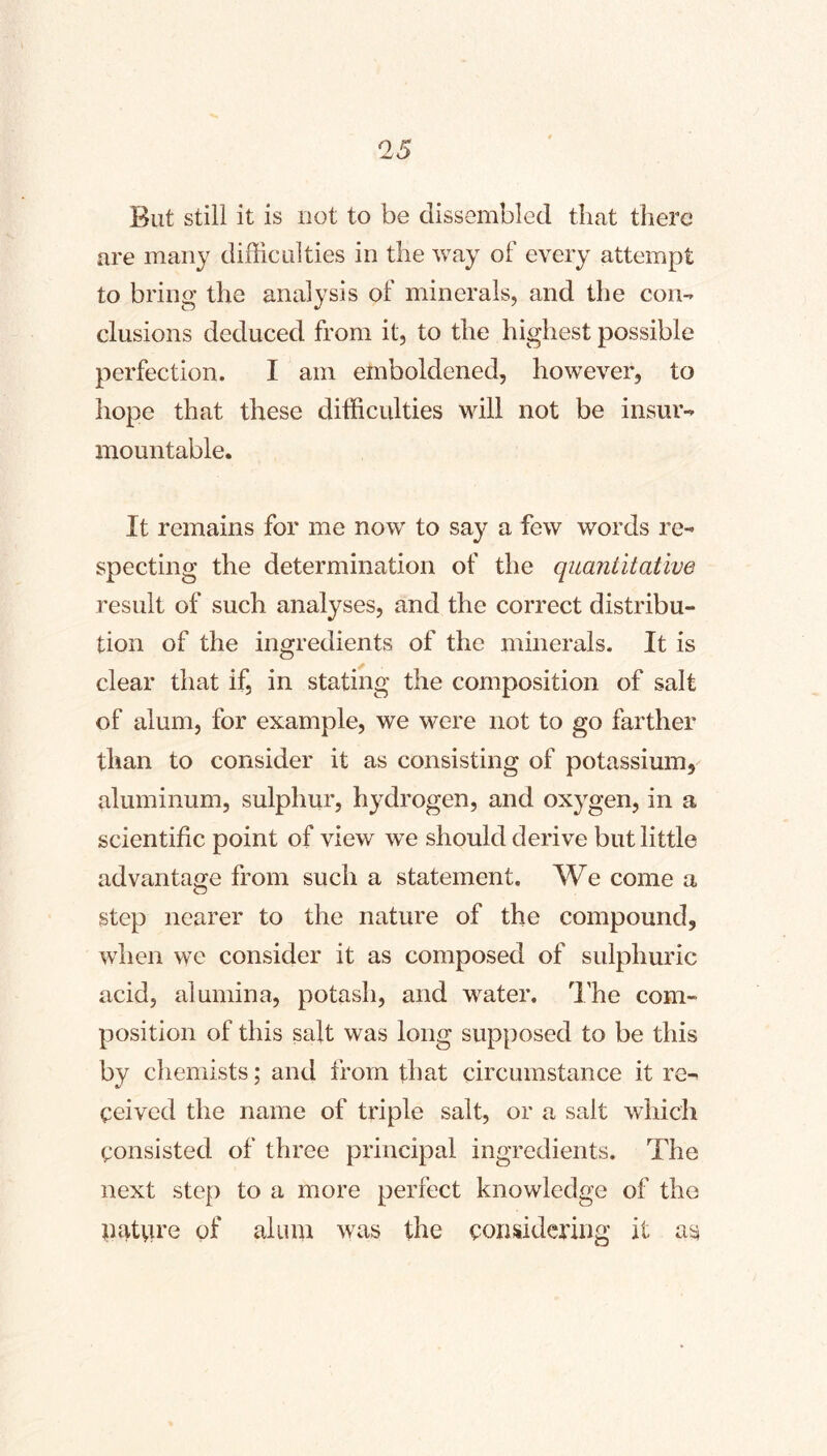 But still it is not to be dissembled that there are many difficulties in the way of every attempt to bring the analysis of minerals, and the con- clusions deduced from it, to the highest possible perfection. I am emboldened, however, to hope that these difficulties will not be insur- mountable. It remains for me now to say a few words re- specting the determination of the quantitative result of such analyses, and the correct distribu- tion of the ingredients of the minerals. It is clear that if, in stating the composition of salt of alum, for example, we were not to go farther than to consider it as consisting of potassium, aluminum, sulphur, hydrogen, and oxygen, in a scientific point of view we should derive but little advantage from such a statement. We come a O step nearer to the nature of the compound, when we consider it as composed of sulphuric acid, alumina, potash, and water. I'he com- position of this salt was long supposed to be this by chemists; and from that circumstance it re- ceived the name of triple salt, or a salt which consisted of three principal ingredients. The next step to a more perfect knowledge of the pature of alum was the considering it as