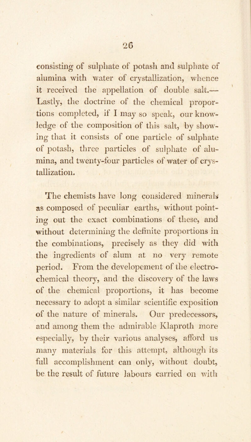 consisting of sulphate of potash and sulphate of alumina with water of crystallization, v»dience it received the appellation of double salt.— Lastly, the doctrine of the chemical propor- tions completed, if I may so speak, our know- ledge of the composition of this salt, by show- ing that it consists of one particle of sulphate of potash, three particles of sulphate of alu- mina, and twenty-four particles of water of crys- tallization. The chemists have long considered minerals as composed of peculiar earths, without point- inof out the exact combinations of these, and without determining the definite proportions in the combinations, precisely as they did with the ingredients of alum at no very remote period. From the developement of the electro- chemical theory, and the discovery of the laws of the chemical proportions, it has become necessary to adopt a similar scientific exposition of the nature of minerals. Our predecessors, and among them the admirable Klaproth more especially, by their various analyses, afford us many materials for this attempt, although its full accomplishment can only, without doubt, be the result of future labours carried on with