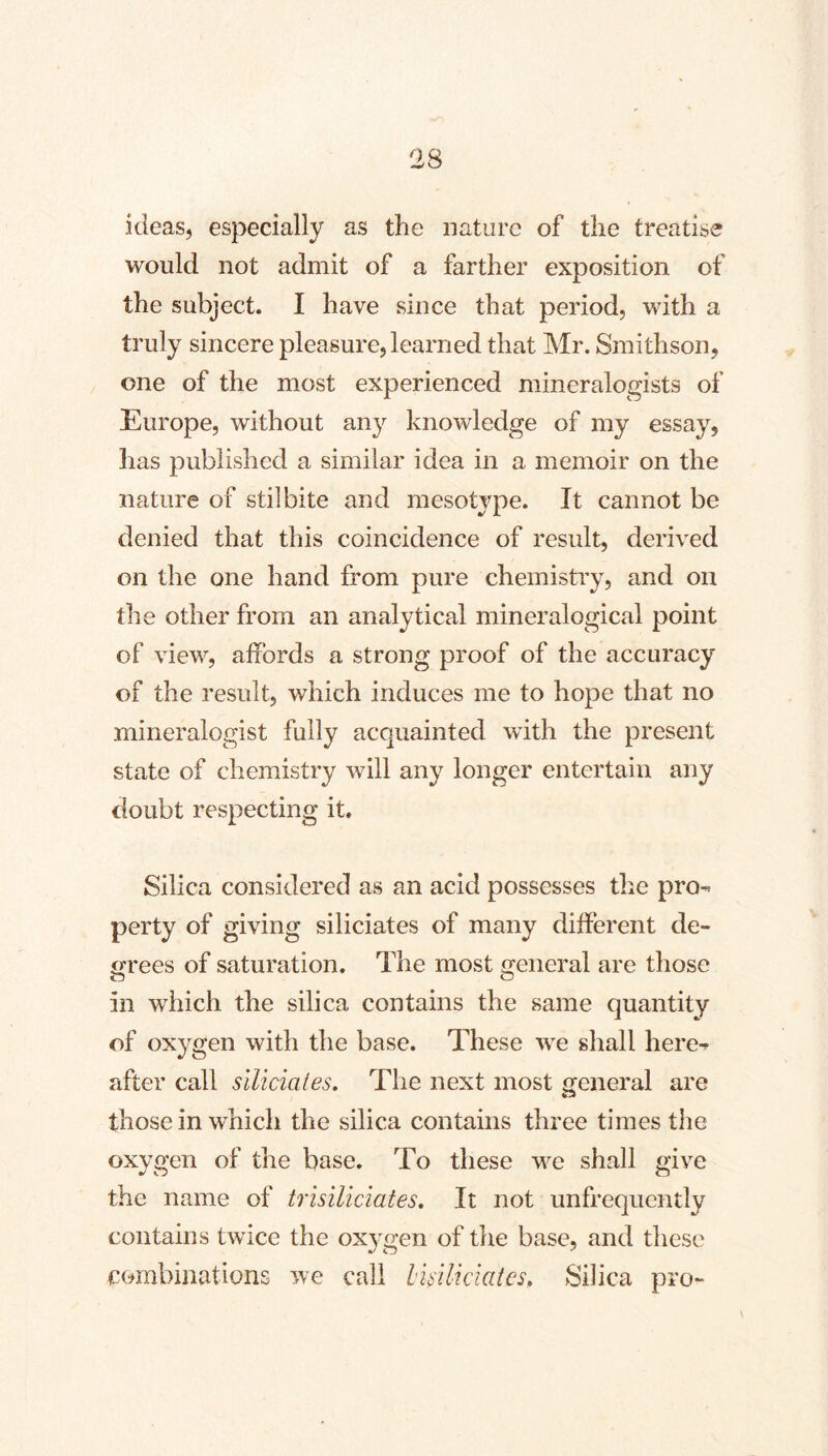 ideas, especially as the nature of the treatise would not admit of a farther exposition of the subject. I have since that period, with a truly sincere pleasure, learned that Mr. Smithson, one of the most experienced mineralogists of Europe, without any knowledge of my essay, has published a similar idea in a memoir on the nature of stilbite and mesotype. It cannot be denied that this coincidence of result, derived on the one hand from pure chemistry, and on the other from an analytical mineralogical point of view, affords a strong proof of the accuracy of the result, which induces me to hope that no mineralogist fully acquainted with the present state of chemistry wdll any longer entertain any doubt respecting it. Silica considered as an acid possesses the pro-> perty of giving siliciates of many different de- irrees of saturation. The most jTeneral are those in which the silica contains the same quantity of oxygen with the base. These we shall here^ after call siliciates. The next most general are those in which the silica contains three times the oxygen of the base. To these we shall give the name of trisiliciates. It not unfrequently contains twice the oxj^gen of tlie base, and these combinations we call Imliciates, Silica pro-