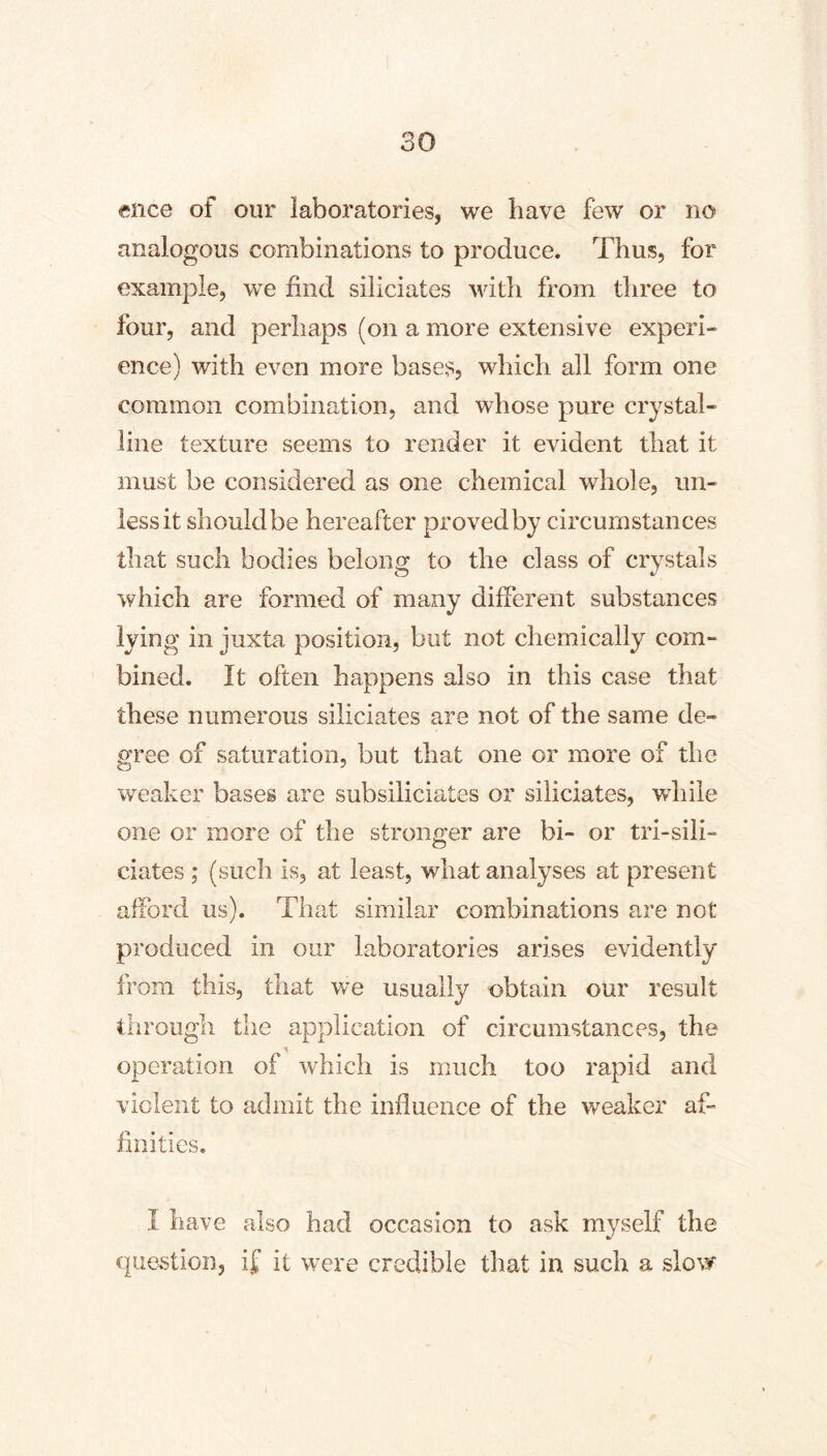 ence of our laboratories, we have few or no analogous combinations to produce. Thus, for example, we find siliciates with from three to four, and perhaps (on a more extensive experi- ence) with even more bases, which all form one common combination, and whose pure crystal- line texture seems to render it evident that it must be considered as one chemical whole, un- less it shouldbe hereafter proved by circumstances that such bodies belong to the class of crvstals which are formed of many different substances lying in juxta position, but not chemically com- bined. It often happens also in this case that these numerous siliciates are not of the same de- gree of saturation, but that one or more of the weaker bases are subsiliciates or siliciates, while one or more of the stronger are bi- or tri-sili- ciates ; (such is, at least, what analyses at present afford us). That similar combinations are not produced in our laboratories arises evidently from this, that we usually obtain our result through the application of circumstances, the operation of which is much too rapid and violent to admit the influence of the weaker af- finities. I have also had occasion to ask myself the que>stion, if it w^re credible that in such a slow