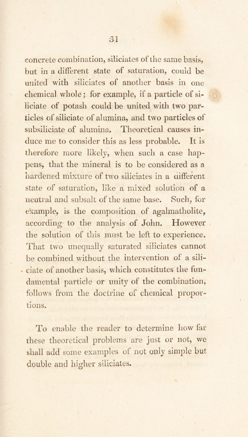 concrete combinrition, siliciatcs of the same basis, but in a different state of saturation, could be united with siliciates of anotlier basis in one chemical whole; for example, if a particle of si- o liciate of potash could be united^ with two par- ticles of siliciate of alumina, and two particles of subsiliciate of alumina. Theoretical causes in- duce me to consider this as less probable. It is therefore more likely, when such a case hap- pens, that the mineral is to be considered as a hardened mixture of two siliciates in a aifferent state of saturation, like a mixed solution of a neutral and subsalt of the same base. Sucli, for example, is the composition of agalmatholitCy accordino; to the analvsis of John. However the solution of this must be left to experience. That two unequally saturated siliciates cannot be combined without the intervention of a sili- - date of another basis, which constitutes the fun- damental particle or unity of the combination, follows from the doctrine of chemical propor- tions. To enable the reader to determine how far these theoretical problems are just or not, we shall add some examples of not only simple but double and higher ^siUciates.