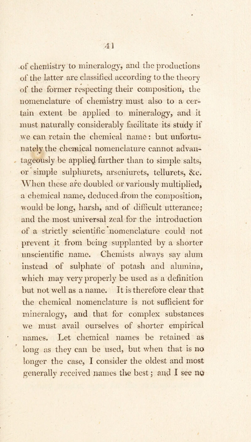 ^of clieiTiistry to mineralogy, and the productions of the latter are classified according to the theory * of the former respecting their composition, the nomenclature of chemistry must also to a cer- tain extent be applied to mineralogy, and it must naturally considerably facilitate its study if we can retain the chemical name : but unfortu- nately the chemical nomenclature cannot advan- tageously be applied further than to simple salts, or simple sulphurets, arseniurets, tellurets, &c. When these are doubled or variously multiplied, a chemical name, deduced .from the composition, would be long, harsh, and of difficult utterance; and the most universal zeal for the introduction of a strictly scientific nomenclature could not prevent it from being supplanted by a shorter unscientific name. Chemists always say alum instead of sulphate of potash and alumina, which may very properly be used as a definition but not well as a name. It is therefore clear that the chemical nomenclature is not sufficient for mineralogy, and that for complex substances we must avail ourselves of shorter empirical names. Let chemical names be retained as long as they can be used, but when that is no longer the case, I consider the oldest and most generally received names the best; aud I see UQ