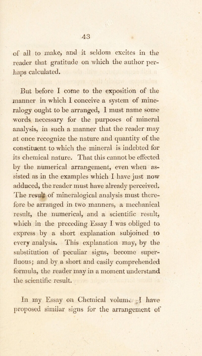 I of all to make, and it seldom excites in the reader that gratitude on which the author per- haps calculated. But before I come to the exposition of the manner in which I conceive a system of mine- ralogy ought to be arranged, 1 must name some words necessary for the purposes of mineral analysis, in such a manner that the reader may at once recognize the nature and quantity of the constituent to Avhich the mineral is indebted for its chemical nature. That this cannot be effected by the numerical arrangement, even when as- sisted as in the examples which I have just now adduced, the reader must have already perceived. The result of mineralogical analysis must there- fore be arranged in two manners, a mechanical result, the numerical, and a scientific result, which in the preceding Essay I w^as obliged to express by a short explanation subjoined to every analysis. This explanation may, by the substitution of peculiar signs, become super- fluous,' and by a short and easily comprehended formula, the reader may in a moment understand the scientific result. In my Essay on Chemical volumci have proposed simiiar signs for the arrangement of