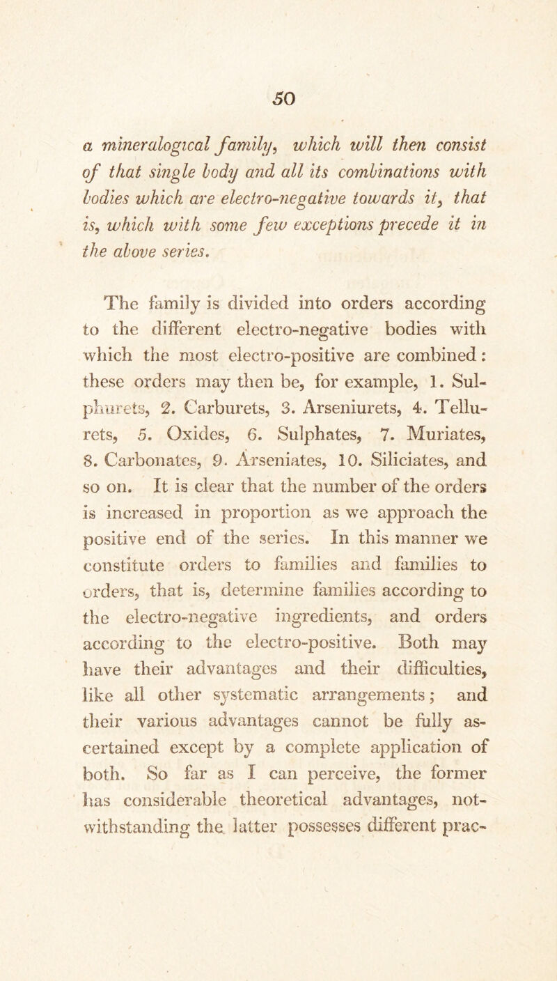 a mineralogical family, which will then consist of that single hody and all its combinations with bodies which are electro-negative towards it, that is, which with some few exceptions precede it in the above series. The family is divided into orders according to the different electro-negative bodies with which the most electro-positive are combined: these orders may then be, for example, 1. Sul- phvirets, 2. Carburets, 3. Arseniurets, 4. Tellu- rets, 5. Oxides, 6. Sulphates, 7. Muriates, 8. Carbonates, 9. Arseniates, 10. Siliciates, and so on. It is clear that the number of the orders is increased in proportion as we approach the positive end of the series. In this manner we constitute orders to families and families to orders, that is, determine families according to the electro-negative ingredients, and orders according to the electro-positive. Both may have their advantages and their difficulties, like all other systematic arrangements; and their various advantages cannot be fully as- certained except by a complete application of both. So far as I can perceive, the former has considerable theoretical advantages, not- withstanding the latter possesses different prac-