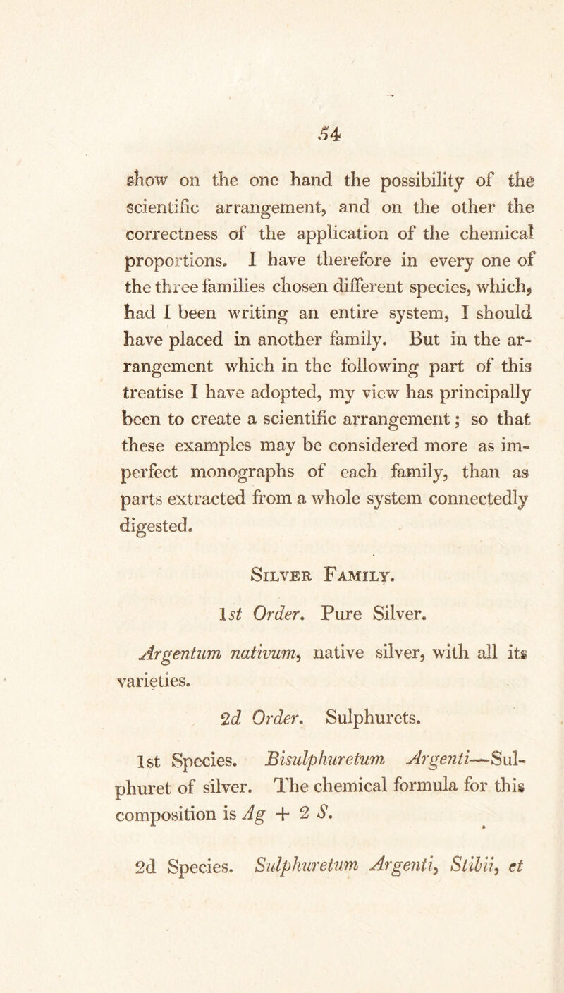 .^4 show on the one hand the possibility of the scientific arrangement, and on the other the correctness of the application of the chemical proportions, I have therefore in every one of the three families chosen different species, which, had I been writing an entire system, I should have placed in another family. But in the ar- rangement which in the following part of this treatise I have adopted, my view has principally been to create a scientific arrangement; so that these examples may be considered more as im- perfect monographs of each family, than as parts extracted from a whole system connectedly digested. Silver Family. Order, Pure Silver. Argentum nativum^ native silver, with all its varieties. 2d Order, Sulphurets. 1st Species. Bisulphuretum Argenti—Sul- phuret of silver. The chemical formula for this composition is Ag + 2 *5*. 2d Species. Sulphirettm Argenti^ Stihii, et