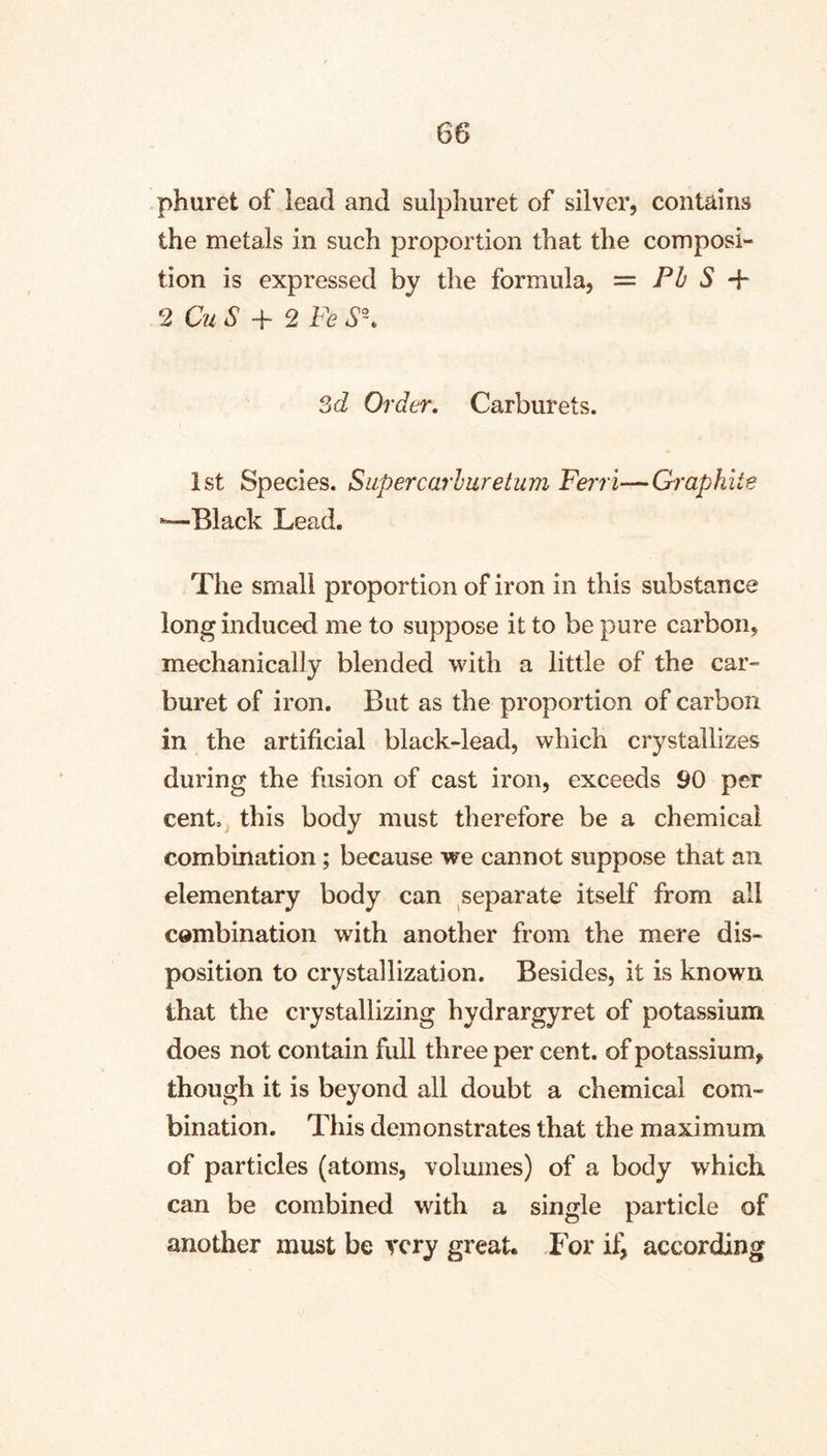 phuret of lead and sulphuret of silver, contains the metals in such proportion that the composi- tion is expressed by the formula, = Ph S + 2 CuS 2 Fe Sd Order, Carburets. 1st Species. Supercarluretum Ferri—Graphite ^Black Lead. The small proportion of iron in this substance long induced me to suppose it to be pure carbon, mechanically blended with a little of the car- buret of iron. But as the proportion of carbon in the artificial black-lead, which crystallizes during the fusion of cast iron, exceeds 90 per cent, this body must therefore be a chemical combination ; because we cannot suppose that an elementary body can separate itself from all cembination with another from the mere dis- position to crystallization. Besides, it is known that the crystallizing hydrargyret of potassium does not contain full three per cent, of potassium, though it is beyond all doubt a chemical com- bination. This demonstrates that the maximum of particles (atoms, volumes) of a body which can be combined with a single particle of another must be very great. For according