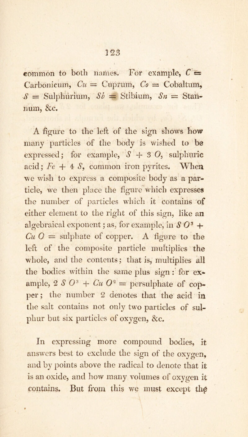 common to both names. For example, F'== Carboniciim, Cu = Cuprum, Co = Cobaltum^ S = Sulphurium, Sb = Stibium, Sn = Staii- lium, &c, A figure to the left of the sign shows how O C5 many particles of the body is wished to be expressed; for example, S + 3 0, sulphuric acid; Fe + 4 *y, common iron pyrites. When we wish to express a composite body as a par- ticle, we then place the figure wdiich expresses the number of particles wdiich it contains of either element to the right of this sign, like an algebraical exponent; as, for example, in *9 0® +■ Cu 0 — sulphate of copper. A figure to the left of the composite particle multiplies the whole, and the contents; that is, multiplies all the bodies within the same plus sign for ex^ ample, ^ S O'^ Cu — persulphate of cop- per; the number 2 denotes that the acid in the salt contains not only tw^o particles of sul- phur but six particles of oxygen, &c. In expressing more compound bodies, it answers best to exclude the sign of the oxygen, and by points above the radical to denote that it is an oxide, and how many volumes of oxygen it contains. But from this we must except th^ %