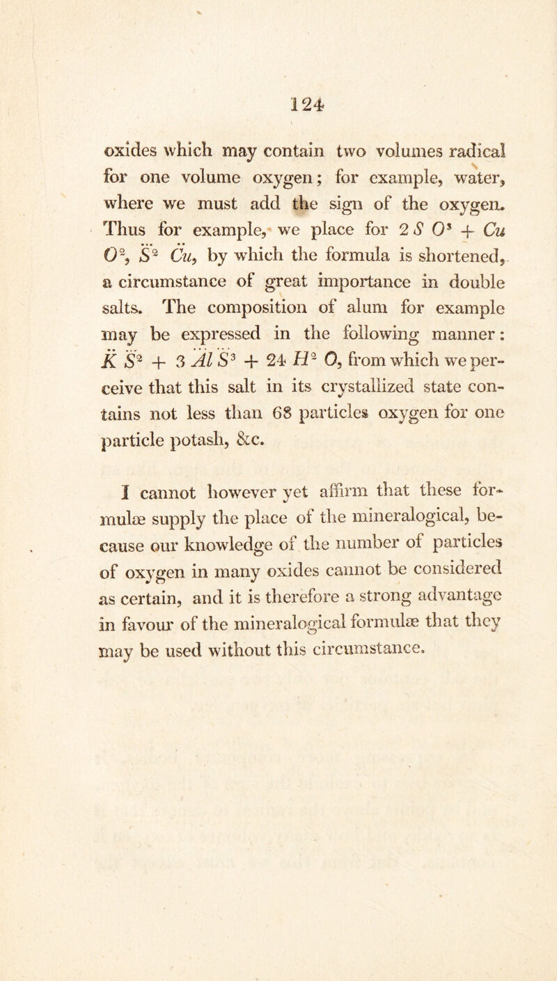 oxides which may contain two volumes radical for one volume oxygen; for example, water, where we must add the sign of the oxygen. Thus for example, we place for 2 4? 0* -f- Cu 0\ Cui by which the formula is shortened, a circumstance of great importance in double salts. The composition of alum for example may be expressed in the following manner: K + 3 ÄI + 24} 0, from which we per- ceive that this salt in its crystallized state con- tains not less than 68 particles oxygen for one particle potasli, &c. I cannot however yet affirm that these for- mula supply the place ot the mineralogical, be- cause our knowledge of the number of particles of oxygen in many oxides cannot be considered as certain, and it is therefore a strong advantage in favour of the mineralogical formulae that they may be used without this circumstance.