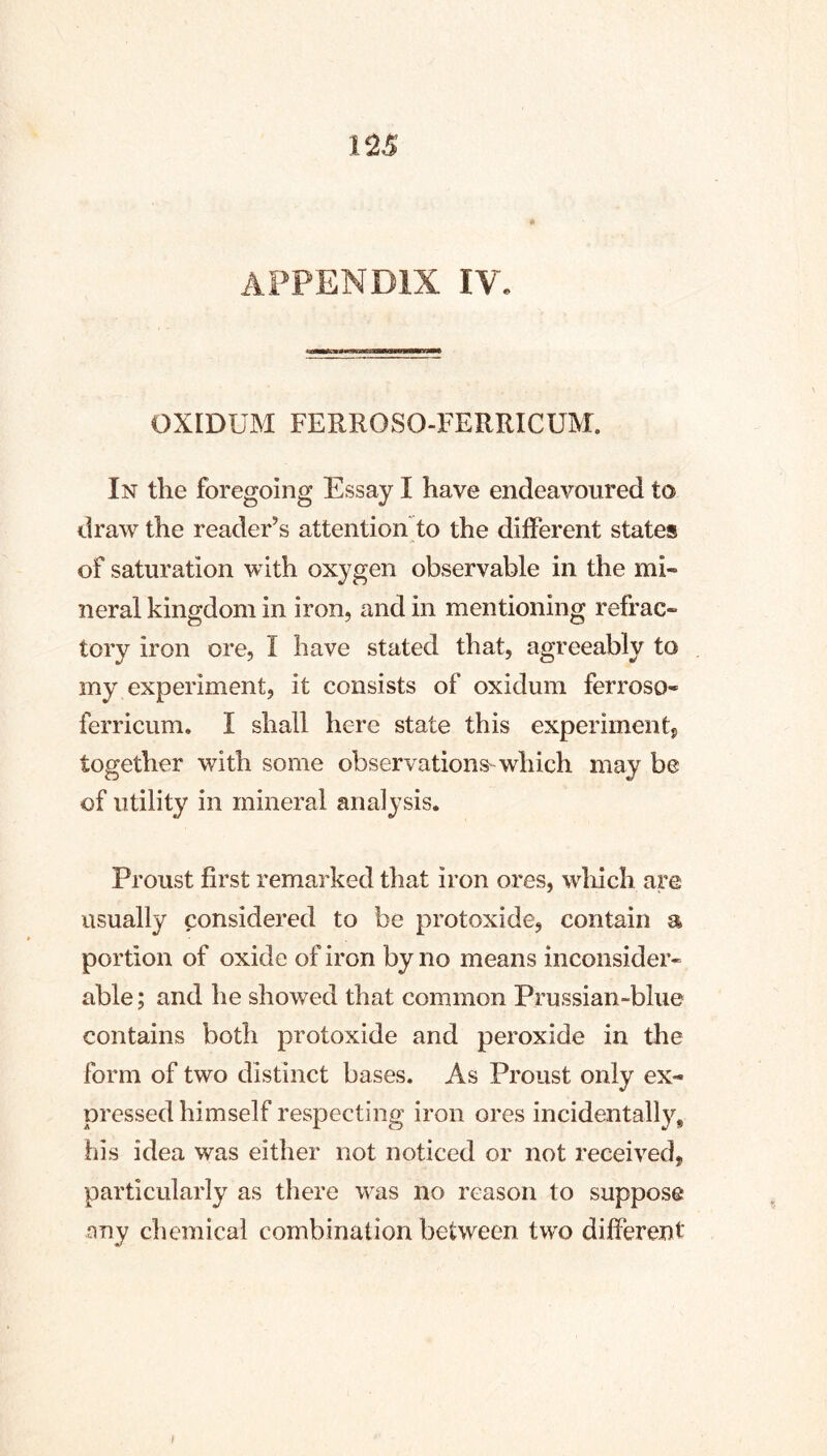 appendix IV. OXIDUM FERROSO-FERRICUM. In the foregoing Essay I have endeavoured to draw the reader’s attention to the different states of saturation with oxygen observable in the mi- neral kingdom in iron, and in mentioning refrac- tory iron ore, I have stated that, agreeably to my experiment, it consists of oxidum ferroso- ferricum. I shall here state this experiment, together with some observations^ which may be of utility in mineral analysis. Proust first remarked that iron ores, which are usually considered to be protoxide, contain a portion of oxide of iron by no means inconsider- able ; and he showed that common Prussian-blue contains both protoxide and peroxide in the form of two distinct bases. As Proust only ex- pressed himself respecting iron ores incidentally, his idea was either not noticed or not received, particularly as there was no reason to suppose any chemical combination between two different f