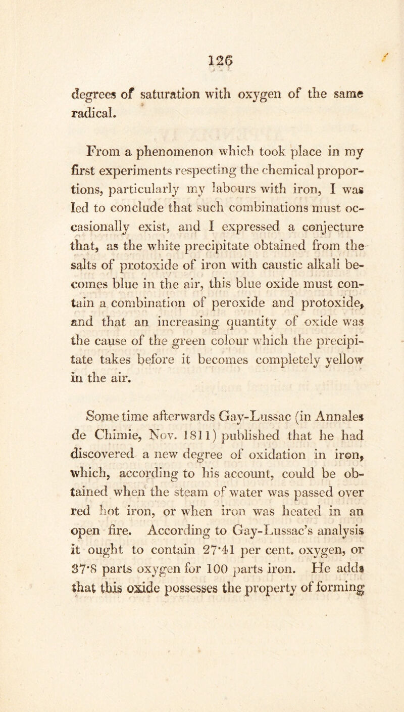degrees of saturation with oxygen of the same radical. From a phenomenon which took place in my first experiments respecting the chemical propor- tions, particularly my labours with iron, I was led to conclude that such combinations must oc- casionally exist, and I expressed a conjecture that, as the wdiite precipitate obtained from the salts of protoxide of iron with caustic alkali be- comes blue in the air, this blue oxide must con- tain a combination of peroxide and protoxide, and that an increasing quantity of oxide was the cause of the green colour w hich the precipi- tate takes before it becomes completely yellow in the air. Some time afterwards Gay-Lussac (in Annales de Cliimie, Nov. 1811) published that he had discovered a new degree of oxidation in iron, which, according to his account, could be ob- tained when the steam of water was passed over red hot iron, or wLen iron was heated in an open fire. According to Gay-Lussac’s analysis it ought to contain 27*41 per cent, oxygen, or 37*8 parts oxygen for 100 parts iron. He adds that this oxide possesses the property of forming