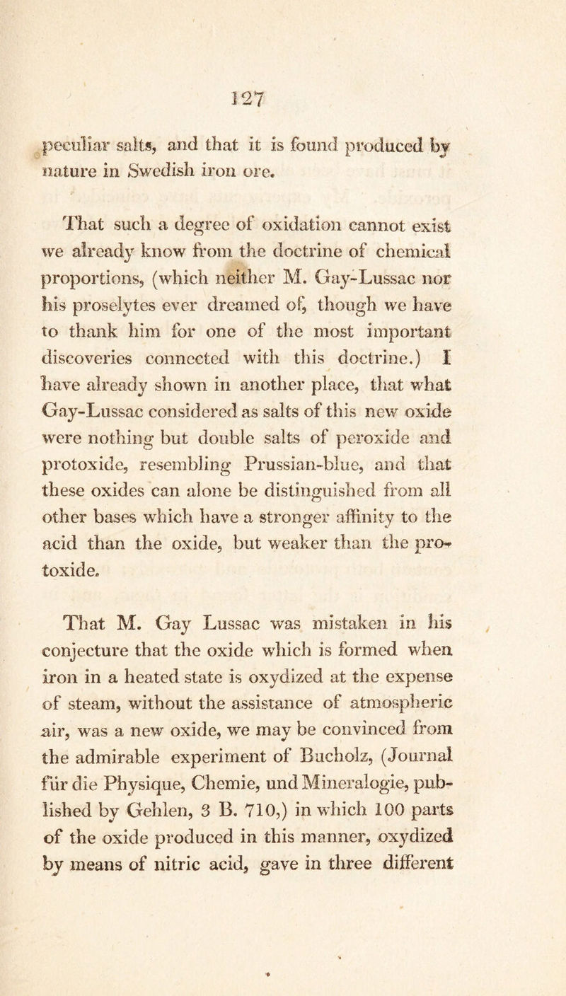 peculiar salts, and that it is found produced hj nature in Swedish iron ore. That such a degree of oxidation cannot exist we already know from the doctrine of chemical proportions, (which neither M. Gay-Lussac nor his proselytes ever dreamed of, though we have to thank him for one of the most important discoveries connected with this doctrine.) I have already shown in another place, that what Gay-Lussac considered as salts of this new oxide were nothing but double salts of peroxide and protoxide, resembling Prussian-blue, and that these oxides can alone be distinguished from all other bases which have a stronger affinity to the acid than the oxide, but weaker than the pro-^ toxide. That M. Gay Lussac was mistaken in his conjecture that the oxide which is formed when iron in a heated state is oxydized at the expense of steam, without the assistance of atmospheric air, was a new oxide, we may be convinced from the admirable experiment of Bucholz, (Journal fiir die Physique, Chemie, undMineralogie, pub- lished by Gehlen, 3 B. 710,) in which 100 parts of the oxide produced in this manner, oxydized by means of nitric acid, gave in three different