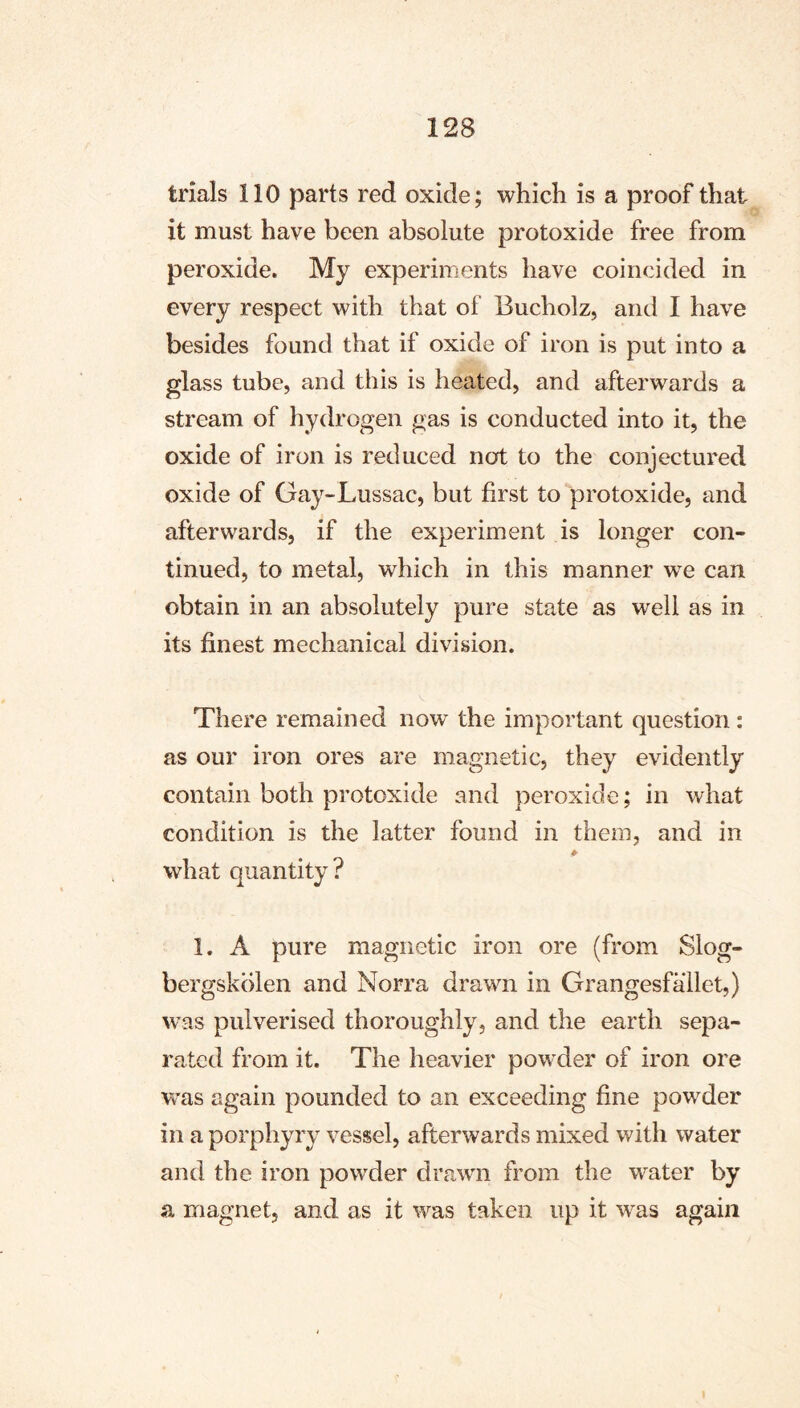 trials 110 parts red oxide; which is a proof that it must have been absolute protoxide free from peroxide. My experiments have coincided in every respect with that of Bucholz, and I have besides found that if oxide of iron is put into a glass tube, and this is heated, and afterwards a stream of hydrogen gas is conducted into it, the oxide of iron is reduced not to the conjectured oxide of Gay-Lussac, but first to protoxide, and afterwards, if the experiment is longer con- tinued, to metal, which in this manner we can obtain in an absolutely pure state as well as in its finest mechanical division. There remained now the important question: as our iron ores are magnetic, they evidently contain both protoxide and peroxide; in what condition is the latter found in them, and in what quantity? 1. A pure magnetic iron ore (from Siog- bergskblen and Norra drawn in Grangesfallet,) was pulverised thoroughly, and the earth sepa- rated from it. The heavier powder of iron ore was again pounded to an exceeding fine powder in a porphyry vessel, afterwards mixed with water and the iron powder drawn from the water by a magnet, and as it was taken up it was again