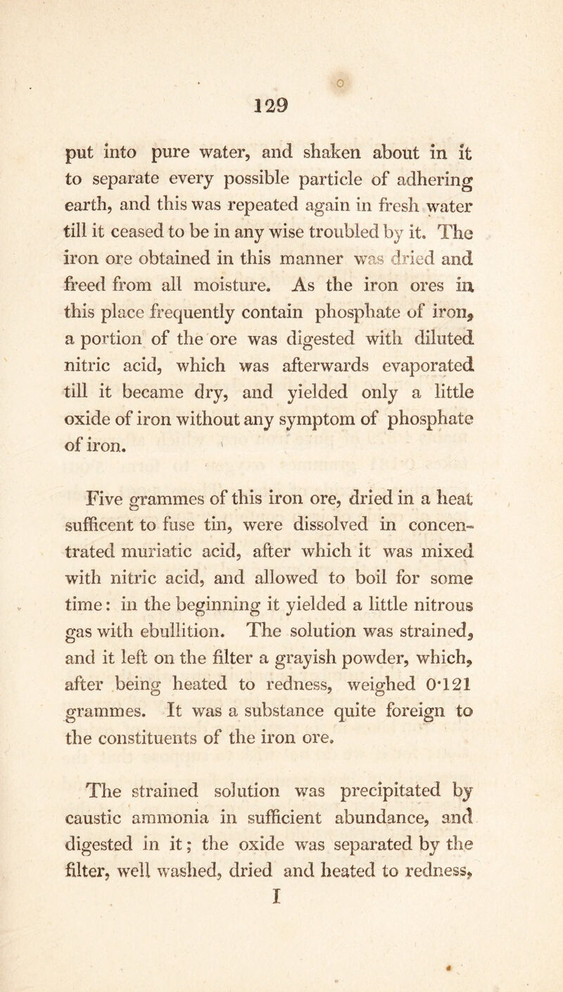 put into pure water, and shaken about in it to separate every possible particle of adhering earth, and this was repeated again in fresh water till it ceased to be in any wise troubled by it. The iron ore obtained in this manner was dried and freed from all moisture. As the iron ores in, this place frequently contain phosphate uf iron, a portion of the ore was digested with diluted nitric acid, which was afterwards evaporated till it became dry, and yielded only a little oxide of iron without any symptom of phosphate of iron. ' Five grammes of this iron ore, dried in a heat sufficerit to fuse tin, were dissolved in concen- trated muriatic acid, after which it was mixed with nitric acid, and allowed to boil for some time: in the beginning it yielded a little nitrous gas with ebullition. The solution was strained, and it left on the filter a grayish powder, which, after being heated to redness, weighed 0*121 grammes. It was a substance quite foreign to the constituents of the iron ore. The strained solution was precipitated by caustic ammonia in sufficient abundance, and digested in it; the oxide was separated by the filter, well washed, dried and heated to redness, I