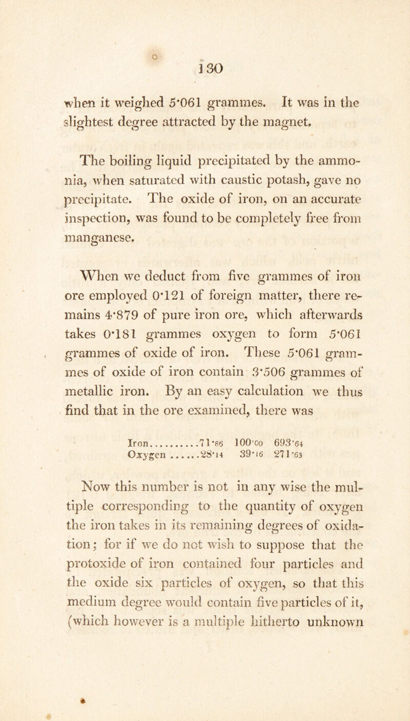 ISO when it weighed 5*061 grammes. It was in the slightest degree attracted by the magnet. The boiling liquid precipitated by the ammo- nia, when saturated with caustic potash, gave no precipitate. The oxide of iron, on an accurate inspection, was found to be completely free from manganese. When we deduct from five grammes of iron ore employed 0*121 of foreign matter, there re- mains 4*879 of pure iron ore, which afterwards takes 0*181 grammes oxygen to form 5*061 grammes of oxide of iron. These 5*061 gram- mes of oxide of iron contain 3*506 grammes of metallic iron. By an easy calculation we thus find that in the ore examined, there was Iron 71*fl6 lOO'oo 693’6-t Oxygen 28* 14 39'i6 271'63 Now this number is not in any wise the mul- tiple corresponding to the quantity of oxygen the iron takes in its remainino- decrees of oxida- tion; for if we do not wish to suppose that the protoxide of iron contained four particles and the oxide six particles of oxygen, so that this medium degree would contain five particles of it, (which however is a multiple hitherto unknown »
