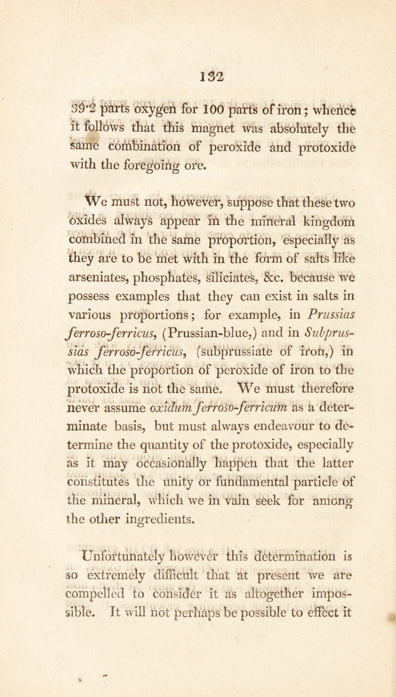 30*2 parts oxygen for 100 parts of iron; wherfce it follows that this magnet was absolutely the same cohibination of peroxide and protoxide with the foregoing ore. We must not, however, suppose that these two oxides always appear in the mineral kingdom combined in the same proportion, especially as they are to be met with in the form of salts like arseniates, phosphates, siliciates, &c. because we possess examples that they can exist in salts in various proportions; for example, in Prussias ferroso-ferricus^ (Prussian-blue,) and in Sulprus-’ slås Jerroso-ferricus^ fsubprussiate of iroti,) in which the proportion of peroxide of iron to the protoxide is not the same. We must therefore never assume oxlditm ferroso-ferricum as a deter- minate basis, but must alwavs endeavour to de- termine the quantity of the protoxide, especially as it may occasionally happen that the latter constitutes the unity or fundamental particle of the mineral, which we in vain seek for among the other ingredients. Unfortunately howévér this détermination is so extremely difficult that at present we are compelled to consider it as altogether impos- sible. It will not perhaps be possible to effect it ¥ 0