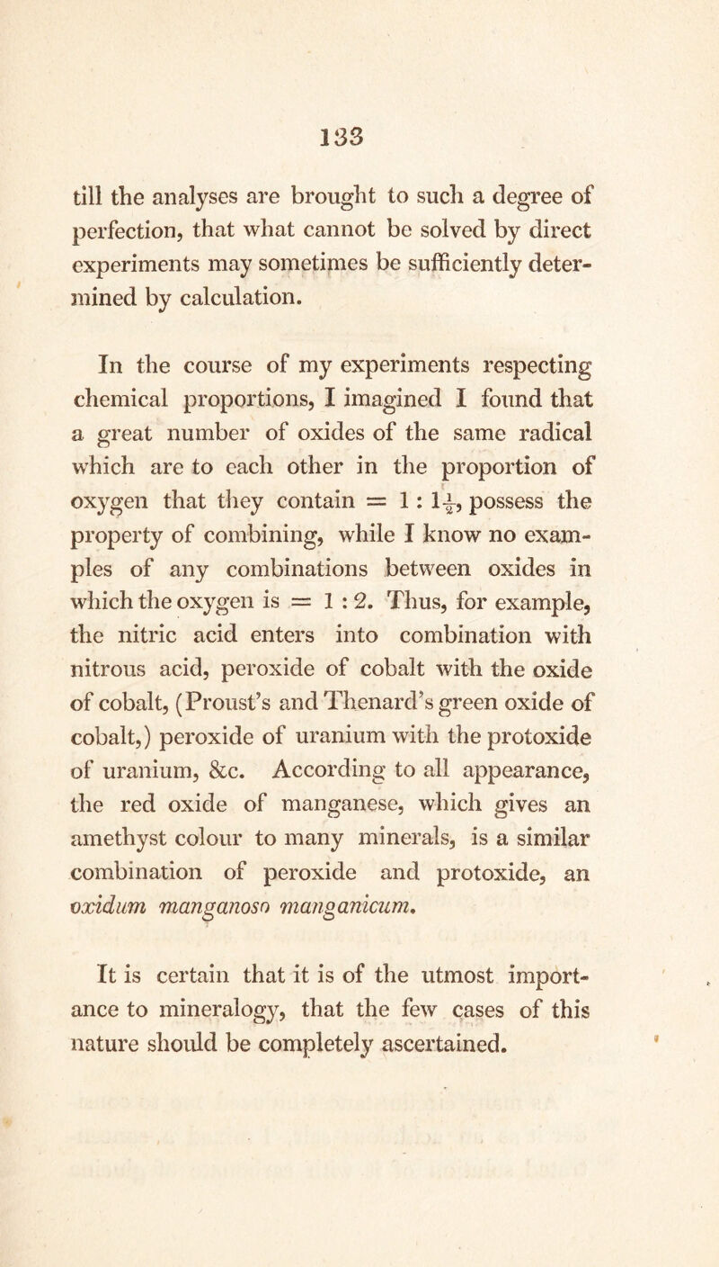 till the analyses are brought to such a degree of perfection, that what cannot be solved by direct experiments may sometimes be sufficiently deter- juined by calculation. In the course of my experiments respecting chemical proportions, I imagined I found that a great number of oxides of the same radical which are to each other in the proportion of oxygen that they contain = 1:1-^, possess the property of combining, while I know no exam- ples of any combinations between oxides in which the oxygen is = 1 ; 2. Thus, for example, the nitric acid enters into combination with nitrous acid, peroxide of cobalt with the oxide of cobalt, (Proust’s and Thenard’s green oxide of cobalt,) peroxide of uranium with the protoxide of uranium, &c. According to all appearance, the red oxide of manganese, which gives an amethyst colour to many minerals, is a similar combination of peroxide and protoxide, an cxidiim manganoso manganicum. It is certain that it is of the utmost import- ance to mineralogy, that the few cases of this nature should be completely ascertained.