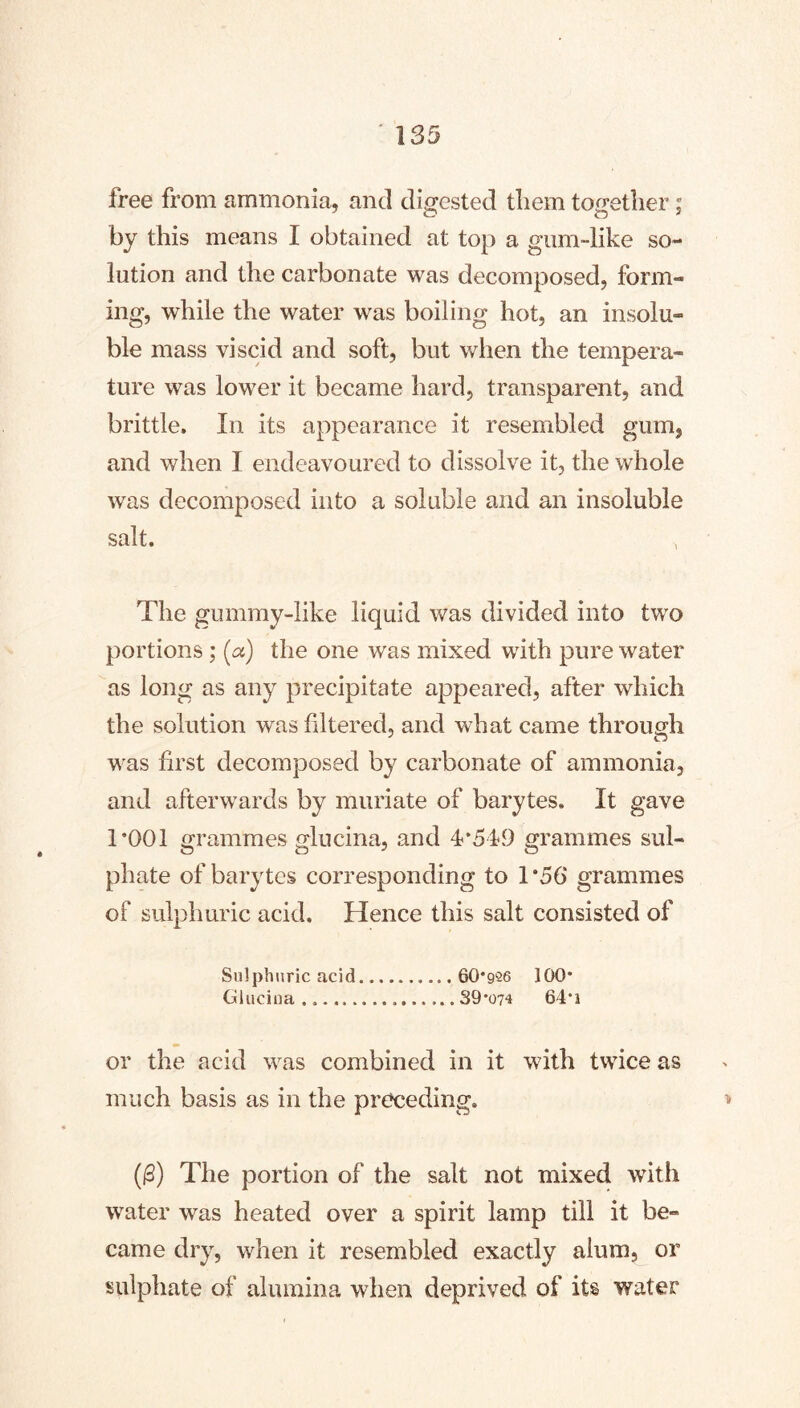 free from ammonia, and digested tliem to^retlier; by this means I obtained at top a gum-like so- lution and the carbonate was decomposed, form- ing, while the water was boiling hot, an insolu- ble mass viscid and soft, but when the tempera- ture was lower it became hard, transparent, and brittle. In its appearance it resembled gum, and when I endeavoured to dissolve it, the whole was decomposed into a soluble and an insoluble salt. The gummy-like liquid was divided into two portions; (a) the one was mixed with pure water as long as any precipitate appeared, after which the solution was filtered, and what came through was first decomposed by carbonate of ammonia, anel afterwards by muriate of barytes. It gave 1*001 grammes gliicina, and 4*519 grammes sul- phate of barytes corresponding to 1*56 grammes of sulphuric acid. Hence this salt consisted of Sulphuric acid 60*926 100* (jilucina 39*074 64*i or the acid was combined in it with twice as much basis as in the preceding. (^) The portion of the salt not mixed with water was heated over a spirit lamp till it be- came dry, when it resembled exactly alum, or sulphate of alumina when deprived of its water