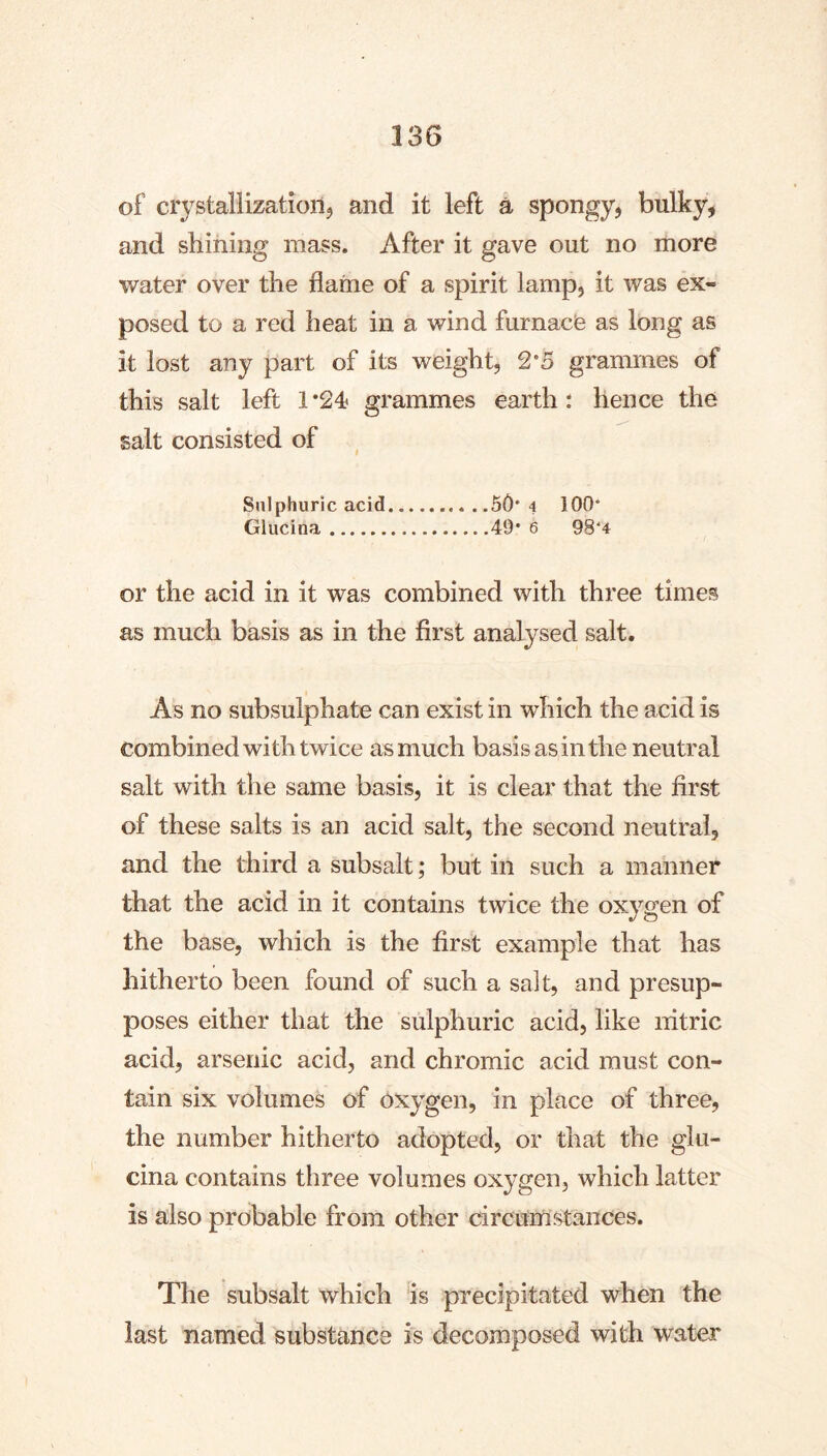 of crystallization^ and it left ä spongy, bulky, and shining mass. After it gave out no more water over the flame of a spirit lamp, it was ex- posed to a red heat in a wind furnace as long as it lost any part of its weight, 2*5 grammes of this salt left 1*24? grammes earth: hence the salt consisted of Sulphuric acid 5Ö* 4 100* Glucina 49* 6 98*4 or the acid in it was combined with three times as much basis as in the first analysed salt. As no subsulphate can exist in which the acid is combined with twice as much basis as in the neutral salt with the same basis, it is clear that the first of these salts is an acid salt, the second neutral, and the third a subsalt; but in such a manner that the acid in it contains twice the oxygen of the base, which is the first example that has hitherto been found of such a salt, and presup- poses either that the sulphuric acid, like nitric acid, arsenic acid, and chromic acid must con- tain six volumes of oxygen, in place of three, the number hitherto adopted, or that the glu- cina contains three volumes oxygen, which latter is also probable from other circumstances. The subsalt which is precipitated when the last named substance is decomposed with water