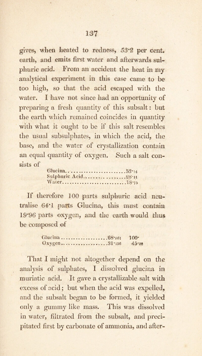 gives, wlien heated to redness, 53*2 per cent, earth, and emits first water and afterwards sul- phuric acid. From an accident the heat in my analytical experiment in this case came to be too high, so that the acid escaped with the water. I have not since had an opportunity of preparing a fresh quantity of this subsalt: but the earth which remained coincides in quantity with what it ought to be if this salt resembles the usual subsulphates, in which the acid, the base, and the water of crystallization contain an equal quantity of oxygen. Such a salt con- sists of Giucina 53*14 Sulphuric Acid 28ii Water 18*75 If therefore 100 parts sulphuric acid neu- tralise 64*1 parts Giucina, this must contain 19*96 parts oxygen, and the earth would thus be composed of Giucina 68*861 100* Oxygen 31*136 45*22 That I might not altogether depend on the analysis of sulphates, I dissolved giucina in muriatic acid. It gave a crystallizable salt with excess of acid; but when the acid was expelled, and the subsalt began to be formed, it yielded only a gummy like mass. This was dissolved in water, filtrated from the subsalt, and preci- pitated first by carbonate of ammonia, and after-