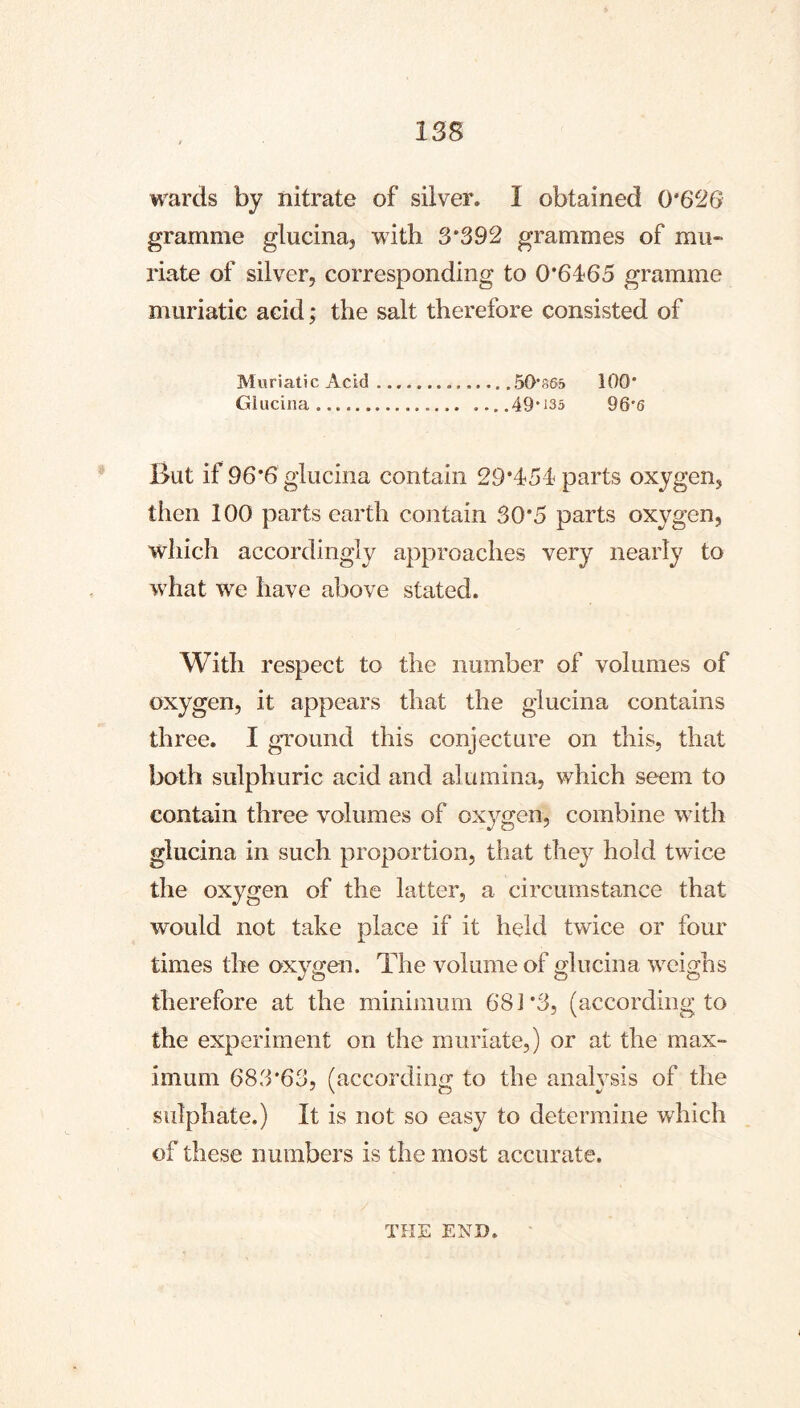 wards by nitrate of silver. I obtained 0*626 gramme glucina, with 3*392 grammes of mu- riate of silver, corresponding to 0*6165 gramme muriatic acid ,* the salt therefore consisted of Muriatic Acid 50*865 100* Giucina 49*^35 96*6 But if 96*6 glucina contain 29*151 parts oxygen, then 100 parts earth contain 30*5 parts oxygen, which accordingly approaches very nearly to w'hat we have above stated. With respect to the number of volumes of oxygen, it appears that the glucina contains three. I ground this conjecture on this, that both sulphuric acid and alumina, which seem to contain three volumes of oxj^gen, combine with glucina in such proportion, that they hold twice the oxygen of the latter, a circumstance that would not take place if it held twice or four a. times the oxygen. The volume of glucina weighs therefore at the minimum 681*3, (according to the experiment on the muriate,) or at the max- imum 683*63, (according to the analysis of the sulphate.) It is not so easy to determine which of these numbers is the most accurate. THE END.