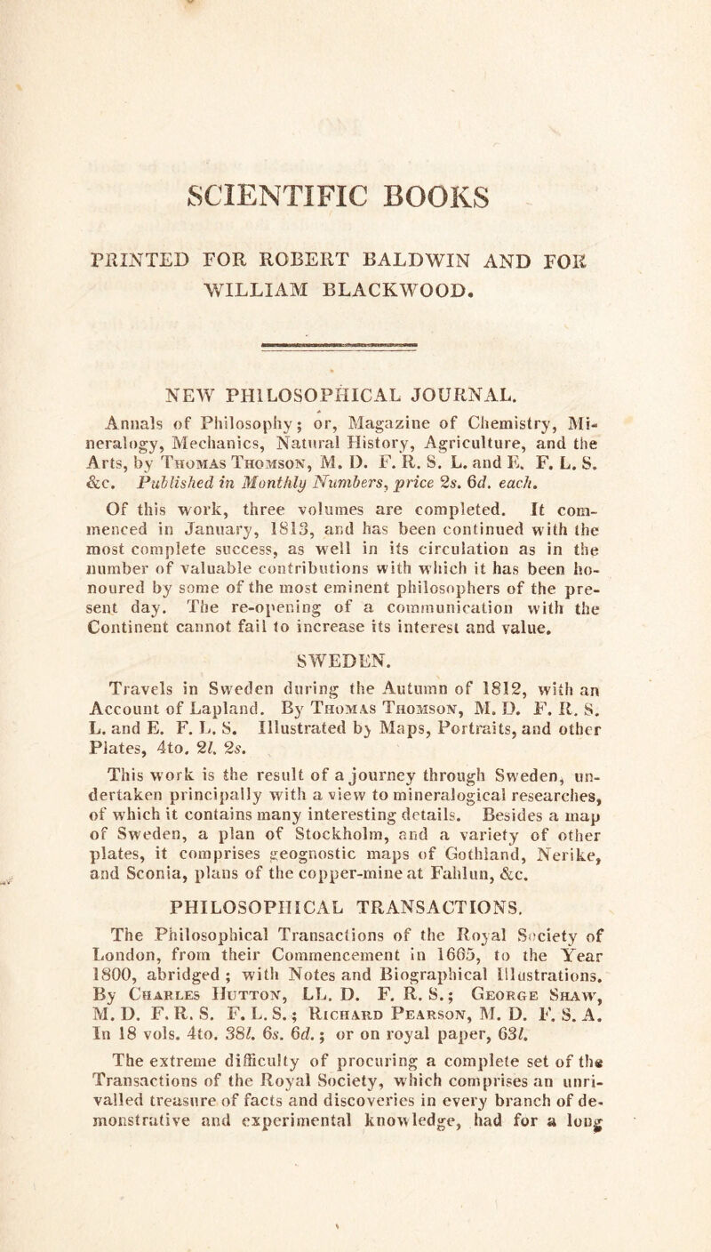 SCIENTIFIC BOOKS PRINTED FOR ROBERT BALDWIN AND FOR WILLIAM BLACKWOOD. NEW PHILOSOPHICAL JOURNAL. Annals of Philosophy; or, Magazine of Chemistry, Mi- neralogy, Mechanics, Natural History, Agriculture, and the Arts, by Thomas Thomson, M. I). F. R. S. L. and E. F, L. S. &c. Published in Monthly Numbers, price 2s. 6d. each. Of this work, three volumes are completed. It com- menced in January, 1813, and has been continued with the most complete success, as well in its circulation as in the number of valuable contributions with which it has been ho- noured by some of the most eminent philosophers of the pre- sent day. The re-opening of a communication with the Continent cannot fail to increase its interest and value, SWEDEN. Travels in Sweden during the Autumn of 1812, with an Account of Lapland. Bj^ Thomas Thomson, M. D. E'. It. S. L. and E. F. L. S. Illustrated bj Maps, Portraits, and other Plates, 4to. 21. 2s. This work is the result of a journey through Sweden, un- dertaken principally with a view to mineralogical researches, of which it contains many interesting details. Besides a map of Sweden, a plan of Stockholm, and a variety of other plates, it comprises geognostic maps of Gothland, Nerike, and Sconia, plans of the copper-mine at Fahlun, &c. PHILOSOPHICAL TRANSACTIONS. The Philosophical Transactions of the Royal Society of London, from their Commencement in 1665, to the Year 1800, abridged ; with Notes and Biographical Illustrations, By Charles Hutton, LL. D. F. R. S.; George Shaw, M. D. F. R. S. F. L.S.; Richard Pearson, M. D. F. S. A. In 18 vols. 4to. 38^. 6s. 6d.; or on royal paper, 63/. The extreme difficulty of procuring a complete set of th« Transactions of the Royal Society, which comprises an unri- valled treasure of facts and discoveries in every branch of de- monstrative and experimental knowledge, had for a long