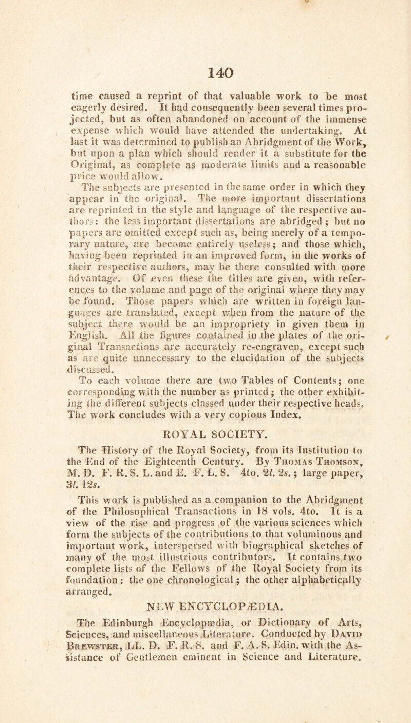 time caused a reprint of that valuable work to be most eagerly desired. It had consequently been several times pro- jected, but as often abandoned on account of the immense , expense which would have attended the undertaking. At last it was determined to publish an Abridgment of the Work, but upon a plan which should render it a substitute for the Original, as complete as moderate limits and a reasonable price vrould allow. The subjects are presented in the same order in which they appear in the original. The more important dissertations are reprinted in the style and language of the respective au- thors : the less important dissertations are abridged ; but no papers are omitted except such as, being merely of a tempo- rary nature, are becitme entirely useless; and those which, having been reprinted in an improved form, in the works of their respective authors, may be there consulted with more advantage. Of even these the titles are given, w'ith refer- ences to the volume and page of the original wiiere they may be found. Those papers wdiich are written in foreign lan- guages are translated, except when from the nature of the subject there would be an impropriety in given them in English. All the figures contained in the plates of the ori- ginal Transactions are accurately re-engraven, except such as are quite unnecessary to the elucidation of the subjects discussed. To each volume there are two Tables of Contents; one corresponding with the number as printed; the other exhibit- ing the dilFerent subjects classed under their respective heads. The work concludes with a very copio.us Index. ROYAL SOCIETY. The History of the Royal Society, from its Institution to the End of the Eighteenth Century. By Thomas Thomson, M. D. F. R. S. L. and E. F. L. S. 4to. 2?. 2s.; large paper, 3/. 12s. This work is published as a companion to the Abridgment of the Philosophical Transactions in 18 vols, 4to. It is a view of the rise and progress of the various sciences w Inch form the subjects of the contributions to that voluminous and important work, interspersed with biographical sketches of many of the most illustrious contributors. It contains two complete lists of the Fellow's of the Royal Society from its foundation : the one chronological; the other alphabetically arranged, NEW ENCYCLOPAEDIA. The Edinburgh Encyclopaedia, or Dictionary of Arts, Sciences, and miscellaneous .Literature. Conducted by Davii> Brewster, LL. D. F. R. S. and F. A. S. Edin. with the As- sistance of Gentlemen eminent in Science and Literature.