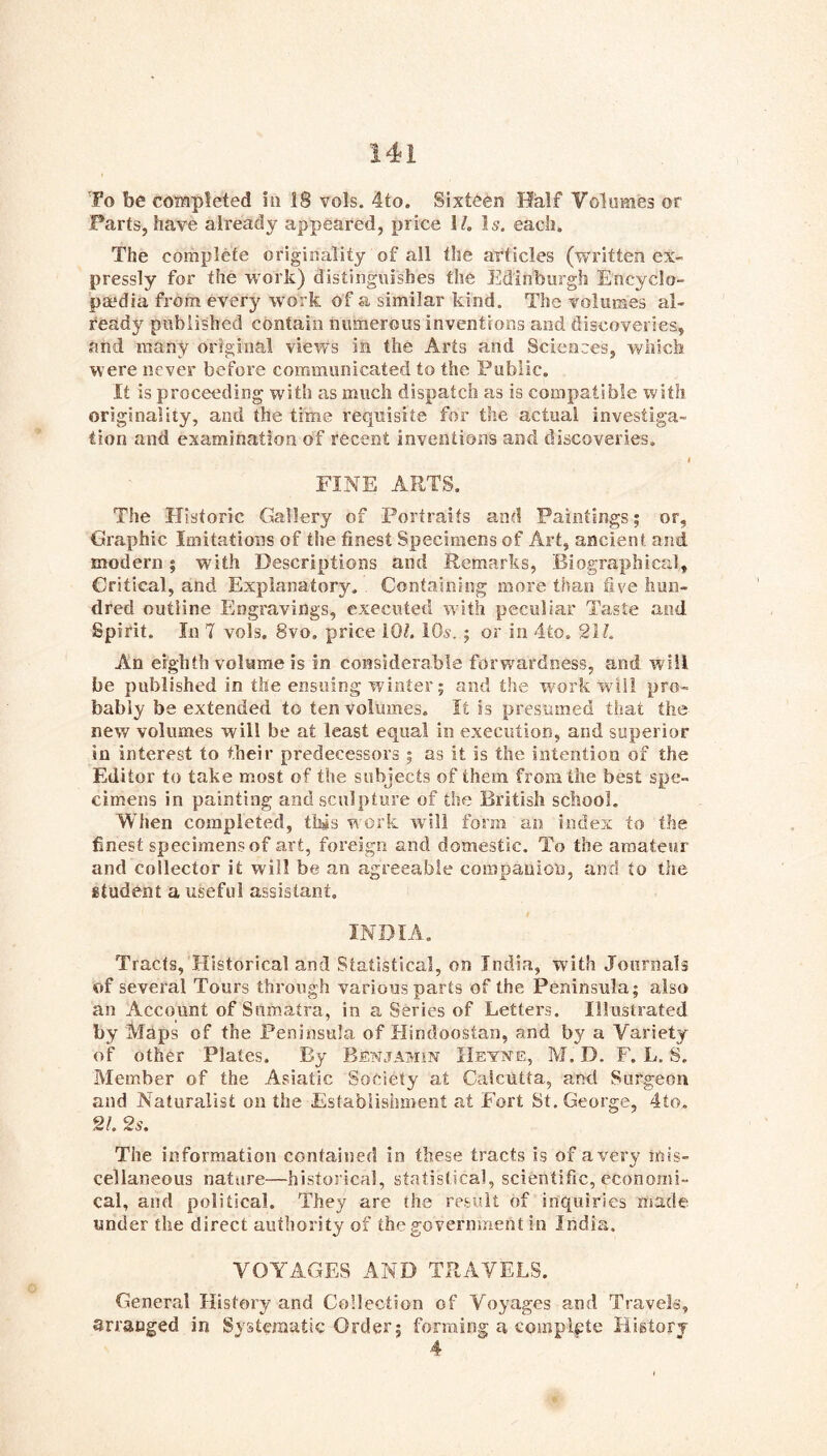 To be completed in IS vols. 4to. Sixteen Half Volomes or Farts, have ah’eady appeared, price H. I5. each. The complete originality of all the articles (written ex- pressly for the work) distinguishes the Edinburgh Encyclo- paedia from every work of a similar kind. The volumes al- ready published contain numerous inventions and discoveries, and many original view's in the Arts and Sciences, which were never before communicated to the Public. It is proceeding with as much dispatch as is compatible with originality, and the time requisite for the actual investiga- tion and examination of recent inventions and discoveries. I FINE ARTS. The Historic Gallery of Portraits and Paintings; or, Graphic Imitations of the finest Specimens of Art, ancient and modern; with Descriptions and Remarks, Biographical, Critical, and Explanatory. Containing more than five hun- dred outline Engravings, executerl with peculiar Taste and Spirit. In 7 vols. 8vo. price iOt. iO^-.; or in 4to. 211. An eighth volume is in considerable forwardness, and will be published in the ensuing winter; and the work will pro- bably be extended to ten volumes. It is presumed that the new volumes will be at least equal in execution, and superior in interest to their predecessors ; as it is the intention of the Editor to take most of the subjects of them from the best spe- cimens in painting and sculpture of the British school. When completed, this work will form an index to the finest specimens of art, foreign and domestic. To the amateur and collector it will be an agreeable companion, and to the student a useful assistant. INDIA, Tracts, Historical and Statistical, on India, with Journals of several Tours through various parts of the Peninsula; also an Account of Sumatra, in a Series of Letters. Illustrated by Maps of the Peninsula of Hindoostan, and by a Variety of other Plates. By Benjamin Hevne, M. D. F. L, S. Member of the Asiatic Society at Calcutta, and Surgeon and Naturalist on the Establishment at Fort St. George, 4to. 21. 2s. The information contained in these tracts is of a very mis- cellaneous nature—historical, statistical, scientific, economi- cal, and political. They are the result of inquiries iiiade under the direct authority of the government in India. VOYAGES AND TRAVELS. General History and Collection of Voyages and Travels, arranged in Systematic Order; forming a complete History 4