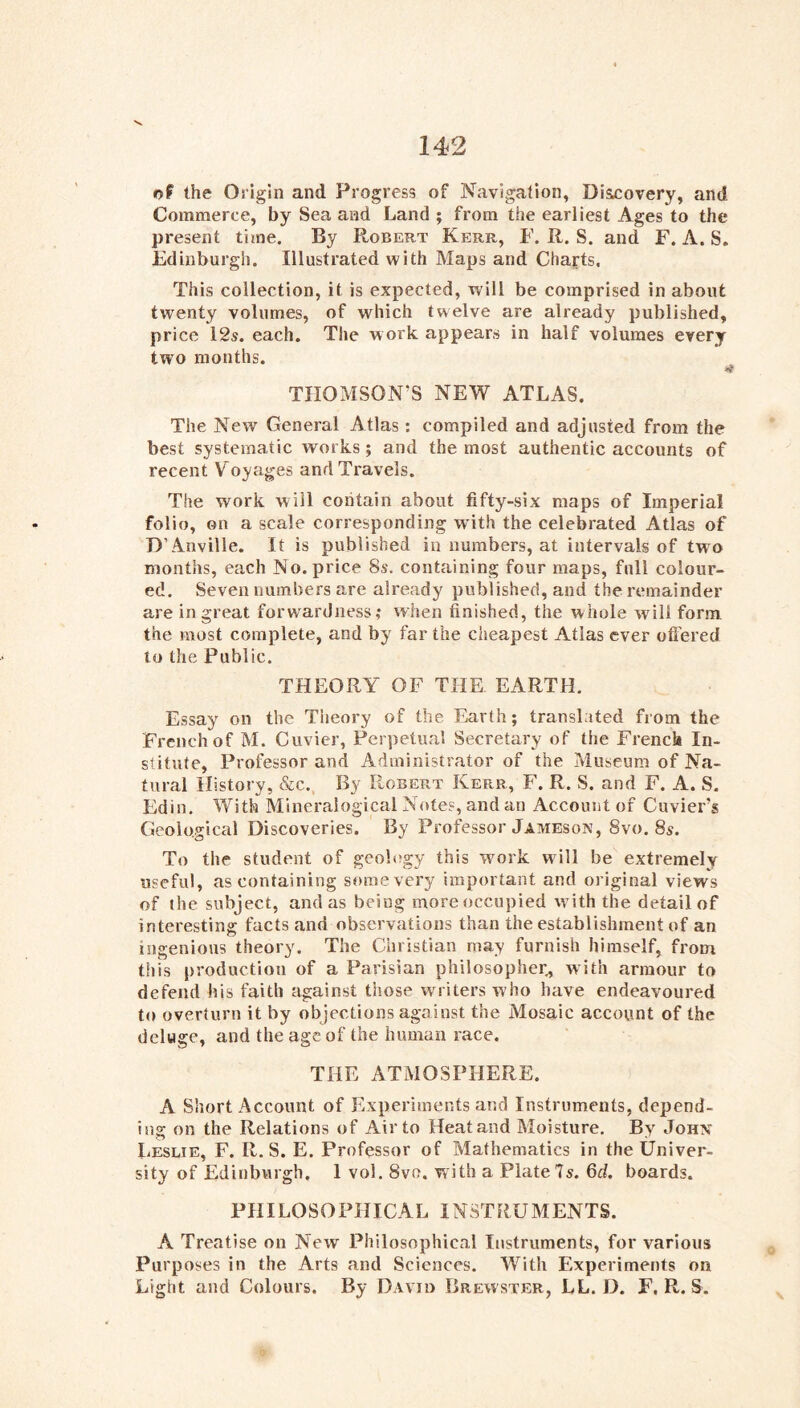 of the Origin and Progress of Navigation, Diseovery, and Commerce, by Sea and Land ; from the earliest Ages to the present time. By Robert Kerr, F. R. S. and F. A. S. Fdinburgh. Illustrated with Maps and Cha^’ts, This collection, it is expected, will be comprised in about twenty volumes, of which twelve are already published, price 12s. each. The work appears in half volumes every two months. TIIOMSON^S NEW ATLAS. The New General Atlas: compiled and adjusted from the best systematic works; and the most authentic accounts of recent Voyages and Travels. The work will coritain about fifty-six maps of Imperial folio, on a scale corresponding with the celebrated Atlas of D’Anville. It is published in numbers, at intervals of two months, each No. price 8s. containing four maps, full colour- ed. Seven numbers are already published, and the remainder are in great forwardness,* when finished, the whole will form the most complete, and by far the cheapest Atlas ever ofiered to the Public. THEORY OF THE EARTH. Essay on the Theory of the Earth; translated from the French of M. Cuvier, Perpetu.al Secretary of the French In- stitute, Professor and Administrator of the Museum of Na- tural History, &c.. By Robert Kerr, F. R. S. and F. A. S. Edin. With Mineralogical Notes, and an Account of Cuvier’s Geological Discoveries. By Professor Jameson, 8vo. 8s. To the student of geology this wmrk wall be extremely useful, as containing somevery important and original views of the subject, andas being more occupied with the detail of interesting facts and observations than the establishment of an ingenious theory. The Christian may furnish himself, from this production of a Parisian philosopher,, with armour to defend his faith against those writers who have endeavoured to overturn it by objections against the Mosaic account of the deluge, and the age of the human race. THE ATMOSPHERE. A Short Account of Experiments and Instruments, depend- ing on the Relations of Air to Heatand Moisture, By Johx Leslie, F. R. S. E. Professor of Mathematics in the Univer- sity of Edinburgh. 1 vol. 8vo. with a Plate 7s. 6d. boards. PH ILOSO PHIC AL INSTRU M ENTS. A Treatise on New Philosophical Instruments, for various Purposes in the Arts and Sciences. With Experiments on Light and Colours. By David Brewster, LL. D. F. R. S.