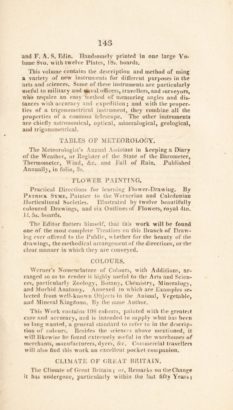 and F. A. S. Edin. Handsomely printed in one large Vo- lume 8vo. with twelve Plates, ISs. boards. This volume contains the description and method of using a variety of new instruments for different purpo’Ses in the arts and sciences. Some of these instruments are particularly useful to military and «aval officers, travellers, and surveyors, who require an easy method of measuring angles and dis- tances with accuracy and expedition; and with the proper- ties of a trigonometrical instrument, they combine all the properties of a common telescope. The other instruments are chiefly astronomical, optical, mineralogical, geological, and trigonometrical, TABLES OF METEOROLOGY. The Meteorologist’s Annual Assistant in keeping a Diary of the Weather, or Register of the State of the Barometer, Thermometer, Wind, &c. and Fall of Rain, Published Annually, in folio, 3s. FLOY/ER PAINTING. Practical Directions for learning Flower-Drawing. By Patrick Syme, Painter to the Wernerian and Caledonian Horticultural Societies. Illustrated by twelve beautifully coloured Drawings, and six Outlines of Flowers-, royal 4to. 11. 5s. boards. The Editor flatters himself, that this work will be found one of the most complete Treatises on this Branch of Draw- ing ever offered to the Public, w hether for the beauty of the drawings, the methodical arrangement of the directions, or the clear manner in which they are conveyed. COLOURS. Werner’s Nomenclature of Colours, vvith Additions, ar- ranged so as to render it highly useful to the Arts and Scien- ces, particularly Zoology, Botany, Chemistry, Mineralogy, and Morbid Anatomy, Annexed to which are Examples se- lected from well-known Objects in the Animal, Vegetable, and Mineral Kingdoms. By the same Author. This Work contains 108 colours, painted with the greatest care and accuracy, and is intended to supply what has been so long wanted, a general standard to refer to in the descrip- tion of colours. Besides the sciences above mentioned, it will likewise be found extremely useful in t!ie warehouses of merchants, mannfactiirers, dyers, &c. Commercial travellers will also find this work an excellent pocket companion. CLIMATE OF GREAT BRITAIN. The Climate of Great Britain; or, Remarks on the Change it has undergone, particularly within the last fifty Years;