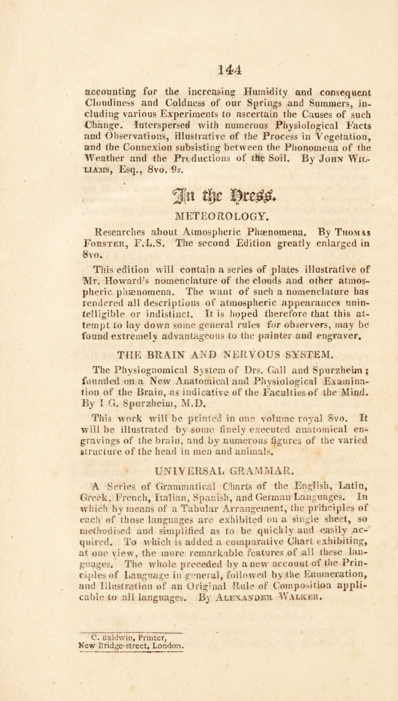 accounting for the increasing Humidity and consequent Cloudiness and Coldness of our Springs and Summers, iii- cludjng various Experiments to ascertain the Causes of such Change. Interspersed with numerous Physiological Facts and Observations, illustrative of the Process in Vegetation, and the Connexion subsisting between the Phonomena of the Weather and the Productions of the Soil. By John Wil- liams, Esq., 8vo. 95. ^11 tl}c METEOROLOGY. Researches about Atmospheric Phaenomena. By Thomas Forster, F.L.S. The second Edition greatly enlarged in 8vo. This edition will contain a series of plates illustrative of Mr. Howard’s nomenclature of the clouds and other atmos- pheric phaenomena. The want of such a nomenclature has rendered all descriptions of atmospheric appearances unin- telligible or indistinct. It is hoped therefore that this at- tempt to lay down some general rules for observers, may be found extremely advantageous to the painter and engraver, THE BRAIN AND NERVOUS SYSTEM. The Physiognomical System of Drs. Gall and Spurzheim ; founded on a New Anatomical and Physiological Examina- tion of the Brain, as indicative of the Faculties of the Mind. By 1 G. Spurzheim, M,D. This work will be printed in one volume royal 8vo. It will be illustrated by some finely executed anatomical en- gravings of the brain, and by numerous figures of the varied structure of the head in men and animals. UNIVERSAL GRAMMAR., A Series of Grammatical Charts of the English, Latin, Greek, French, Italian, Spanish, and German Languages. In which by means of a Tabular Arrangement, the priiiciples of each of those languages are exhibited on a single sheet, so methodised and simplified as to be quickly and easily ac- quired. To which is added a comparative Chart exhibiting, at one view, the more remarkable features of all these lan- guages. The whole preceded by anew account of the Prin- ciples of Language in general, followed by the Enumeration, and Illustration of an Original Rule of Compositioa appli- cable to all languages. Bj' Alexander Walker. C, Baldwin, Printer, New Bridge-street, London.