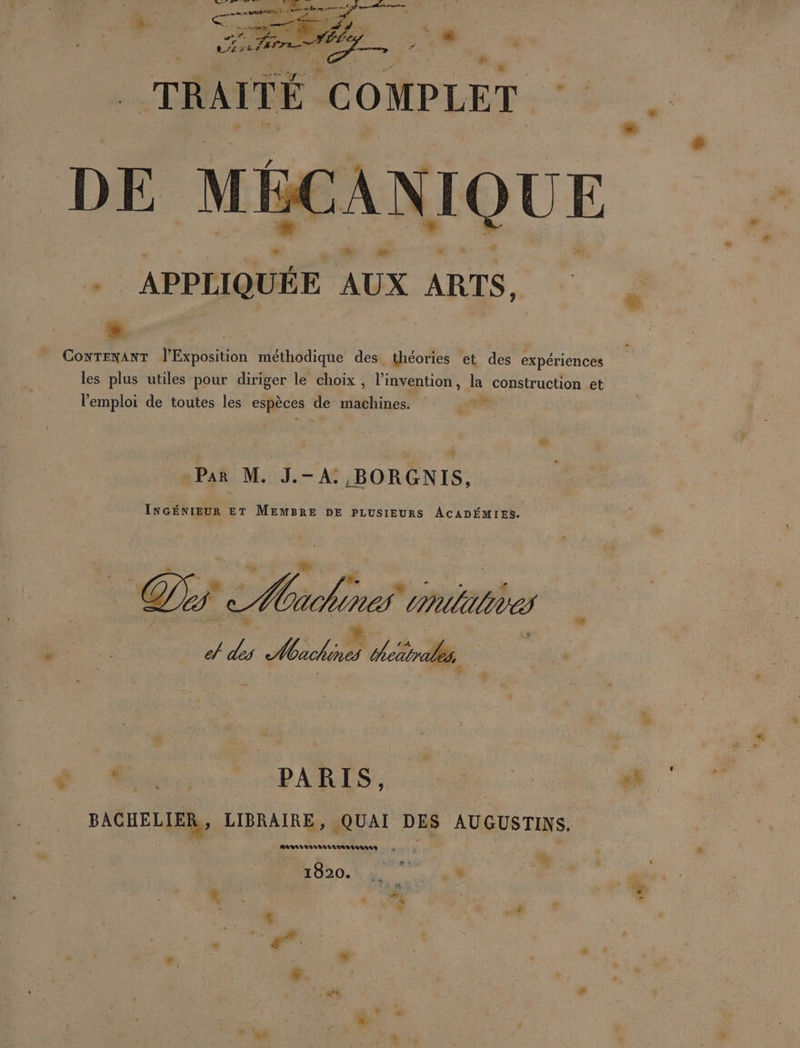 TRAITÉ COMPLET . DE MK CANIQUE :APPII QUÉE AUX ARTS, CONTENANT l'Exposition méthodique des théories et des expériences les plus utiles pour diriger le choix, l'invention , la construction et l'emploi de toutes les espèces He NT. Si Par M. J.-A: BORGNIS, INGÉNIEUR ET MEMBRE DE PLUSIEURS ACADÉMIES. TUE PARIS, 0. BACHELIER, LIBRAIRE, QUAI DES AUGUSTINS. RARAANARAUAAA LEA RULES + ÿ È h » # 3 1820. L ï + à &amp;. 4 FA 3 * M * æ. : x # 2” dE . #