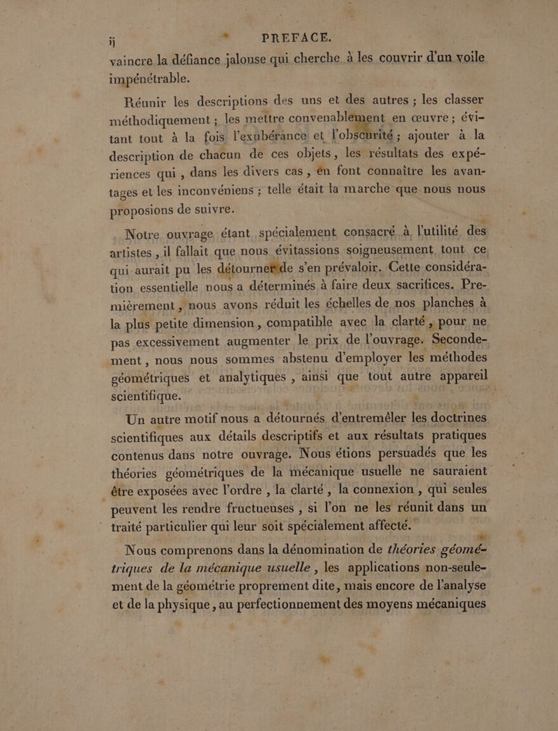 # # PREFACE. vaincre la défiance jalonse qui cherche à les couvrir d'un voile impénétrable. Réunir les descriptions des uns et des autres ; les classer méthodiquement ; les mettre convenablement en œuvre ; évi- tant tout à la fois l'exubérance et l'obscurité ; ajouter à la description de chacun de ces objets, les. Leona des expé- riences qui , dans les divers cas, én font connaître les avan- tages et les inconvéniens ; telle était la marche que nous nous proposions de suivre. . Notre ouvrage étant spécialement consacré. à, l'utilité des artistes , il fallait que nous évitassions soigneusement tout ce, qui-aurait pu les détournetfde s'en Preis Cette considéra- tion essentielle nous a déterminés à faire deux sacrifices. Pre- mièrement , nous avons réduit les échelles de nos planches à la plus petite dimension, compatible avec la clarté, pour ne pas excessivement augmenter le prix de l'ouvrage. Seconde- ment, nous nous sommes abstenu d'employer les méthodes géométriques et analytiques , ainsi que tout autre appareil scientifique. Un auire motif nous a on d’entreméler les docirines scientifiques aux détails descriptifs et aux résultats pratiques contenus dans notre ouvrage. Nous étions persuadés que les théories géométriques de la mécanique usuelle ne sauraient _ être exposées avec l'ordre , la clarté, la connexion , qui seules peuvent les rendre fructueuses ; si lon ne les réunit dans un traité particulier qui leur soit spécialement affecté. Nous comprenons dans la dénomination de théories Léo triques de la mécanique usuelle , les applications non-seule- ment de la géométrie proprement dite, mais encore de l'analyse et de la physique , au perfectionnement des moyens mécaniques