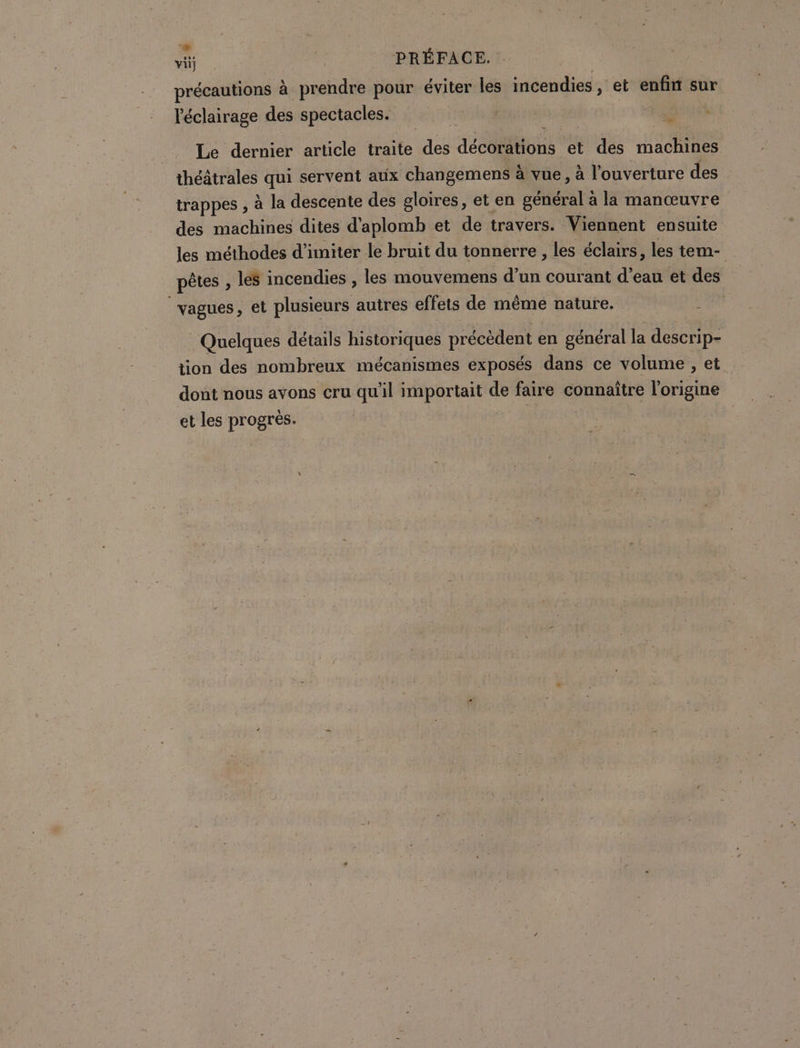 E : N vit PRÉFACE. précautions à prendre pour éviter les incendies, et enfin sur l'éclairage des spectacles. “+ Le dernier article traite des décorations et des machines théâtrales qui servent aux changemens à à vue, à l'ouverture des trappes , à la descente des gloires, et en général à la manœuvre des machines dites d'aplomb et de travers. Viennent ensuite les méthodes d’imiter le bruit du tonnerre , les éclairs, les tem- pêtes , les incendies , les mouvemens d’un courant d’eau et des | vagues, et plusieurs autres effets de même nature. Quelques détails historiques précèdent en général la descrip- tion des nombreux mécanismes exposés dans ce volume , et dont nous avons cru qu'il importait de faire connaître l'origine et les progrès. ne.