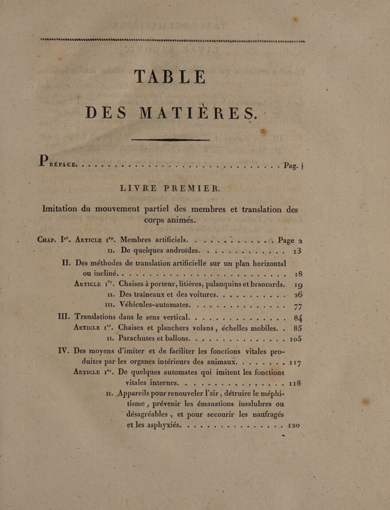 EURE UE TAILLES EVA S EVE VUVL LL LE EE ED VISA VUE ELU EN ELLE LL EN VE 111025795299 7740 MAAUTE TNT AN NAUANTOETS ST TABLE DES MATIÈRES. Pi: . + © e j A LE CC] : Sete Ds |-s set 7e C) Shen l'onuel telle L's à + Pag. j | LIVRE PREMIER. Imitation du mouvement partiel des membres et translation des corps animés. 4 Car. I. Anrieze 1°. Membres D nibcièle QU ra «ri Pare 2 | 1. : De quelques androïdes. + , 54, 41, | 13 II. Des méthodes de translation artificielle sur un plan horizontal CCE SES SEM le ESS A ERA LU AAC ANNEE A Le Anricre 1°. Chaises à porteur, litières, palanquins et brancards. 19 ur. Des traîneaux et des voitures. . . . . . . . . . .. 26 ur, Nébicules-automatess 7,14 bi dE nn AnricLe 1°, Chaises et planchers volans, échelles mobiles. . 85 11. Parathutes et ballons, . 1 :..., 4, 425%, top IV. Des moyens d’imiter et de faciliter les fonctions vitales pro- duites par les organes intérieurs des animaux. . . . . . . . 117 Arricre 1°. De quelques automates qui imitent les fonctions vitales atephiest Qi ER ni PURE axg ir, Appareils pour renouveler air , détruire le méphi- | tisme, prévenir les émanations insalubres ou désagréables ; et pour secourir les naufragés PME AS DAY LIEN el ae RU RE. Eg6 +