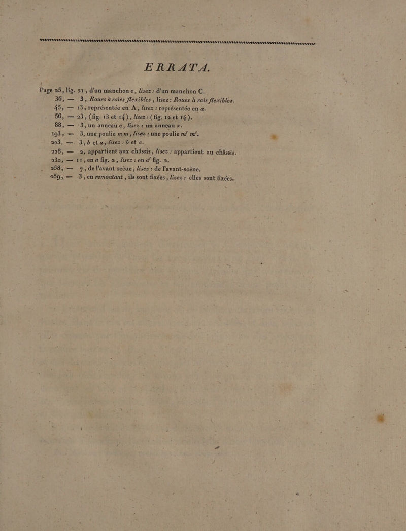 . ERRATA. Page 25, lig. 21, d'un manchon c, lisez: d’un manchon C. 36, — 3, Roues à raies flexibles , lisez: Roues à rais flexibles. 45, — 13, représentée en À, Lisez : représentée en &amp;. 56, — 23, (fig. 13et 14), lisez: (fig. 12 et 14). 88, — -3,un anneau c, lisez : un anneau r. 193, — 3, une poulie 2m, lisez : une poulie m! m’. . 203, —, 3,beta,disez:bet c. 228, — 2, appartient aux châssis, lisez : appartient au châssis. 230, — 11,ena fig. 2, lisez: ena/ fig. 2. F2 | 258, — 7, de l'avant scèue, lisez : de l’avant-scène, 259, — 3,en remontant , ils sont fixées , lizez : elles sont fixées, N “.