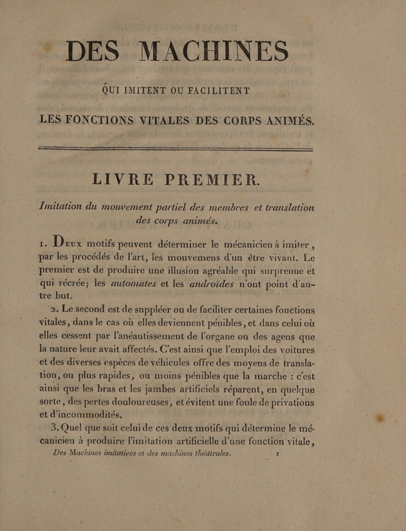 * DES MACHINES LES FONCTIONS VITALES DES CORPS ANIMÉS. LIVRE PREMIER. [Imitation du mouvement partiel des membres et translation des Corps animés. 1. Drux motifs peuvent déterminer le mécanicien à imiter, par les procédés de l’art, les mouvemens d'un être vivant. Le premier est de produire une illusion agréable qui surprenne et qui récrée; les automates et les androïdes n'ont point d'au- tre but. ( a 2. Le second est de suppléer ou de faciliter certaines fonctions vitales, dans le cas où elles deviennent pénibles, et dans celui où elles cessent par l’anéantissement de l'organe ou des agens que la nature leur avait affectés. C’est ainsi que l'emploi des voitures et des diverses espèces de véhicules offre des moyens de transla- uon, ou plus rapides, ou moins pénibles que la marche : c'est ainsi que les bras et les jambes artificiels réparent, en quelque sorte, des pertes douloureuses, et évitent une foule de privations et d'incommodités. | | - 3. Quel que soit celui de ces deux motifs qui détermine le mé- canicien à produire limitation artificielle d’une fonction vitale, Des Maclunes imitatives et des machines théätrales. ï