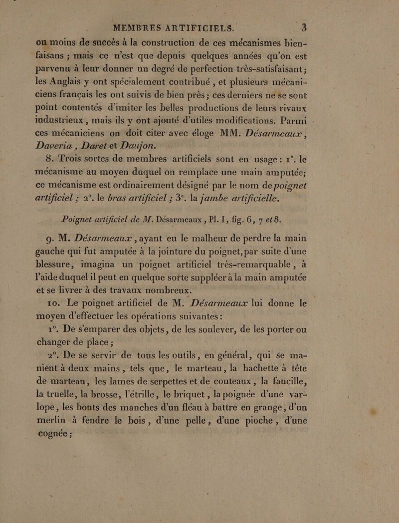 | | MEMBRES ARTIFICIELS. 3 owmoins desuccès à la construction de ces mécanismes bien- faisans ; mais ce n’est que depuis quelques années qu’on est parvenu à leur donner un degré de perfection très-satisfaisant ; les Anglais y ont spécialement contribué , et plusieurs mécani- ciens français les ont suivis de bien près ; ces derniers ne se sont point contentés d’imiter les belles productions de leurs rivaux industrieux , mais ils y ont ajouté d’utiles modifications. Parmi ces mécaniciens on doit citer avec éloge MM. Désarmeaux, Daveria , Daret et Daujon. 8. Trois sortes de membres artificiels sont en usage: 1°. le mécanisme au moyen duquel on remplace une main amputée; ce mécanisme est ordinairement désigné par le nom de poignet artificiel ; 2°. le bras artificiel ; 3°. la jambe artificielle. Poignet artificiel de M. Désarmeaux , PL [, fig. 6, 7 et 8. 9. M. Désarmeaux , ayant eu le malheur de perdre la main gauche qui fut amputée à la jointure du poignet, par suite Fi blessure, imagina un poignet artificiel très-remarquable , l'aide duquel il peut en quelque softe suppléer à la main Bye et se livrer à des travaux nombreux. ; 10. Le poignet artificiel de M. Désarmeaux lai donne le moyen d'effectuer les opérations suivantes : 1°. De s'emparer des objets, de les soulever, de les porter ou changer de place ; 2°. De se servir de tous les outils, en général, qui se ma- nient à deux mains , tels que, le marteau, la hachette à tête de marteau, les lames de serpettes et de couteaux, la faucille, la truelle, Hé brosse, l’étrille, le briquet , la poignée d’une var- lope , les Bots des A d’un fléau à battre en grange, d’un merlin à fendre le bois , d’une pelle ; d'une pioche 2 d'une cognée ; |