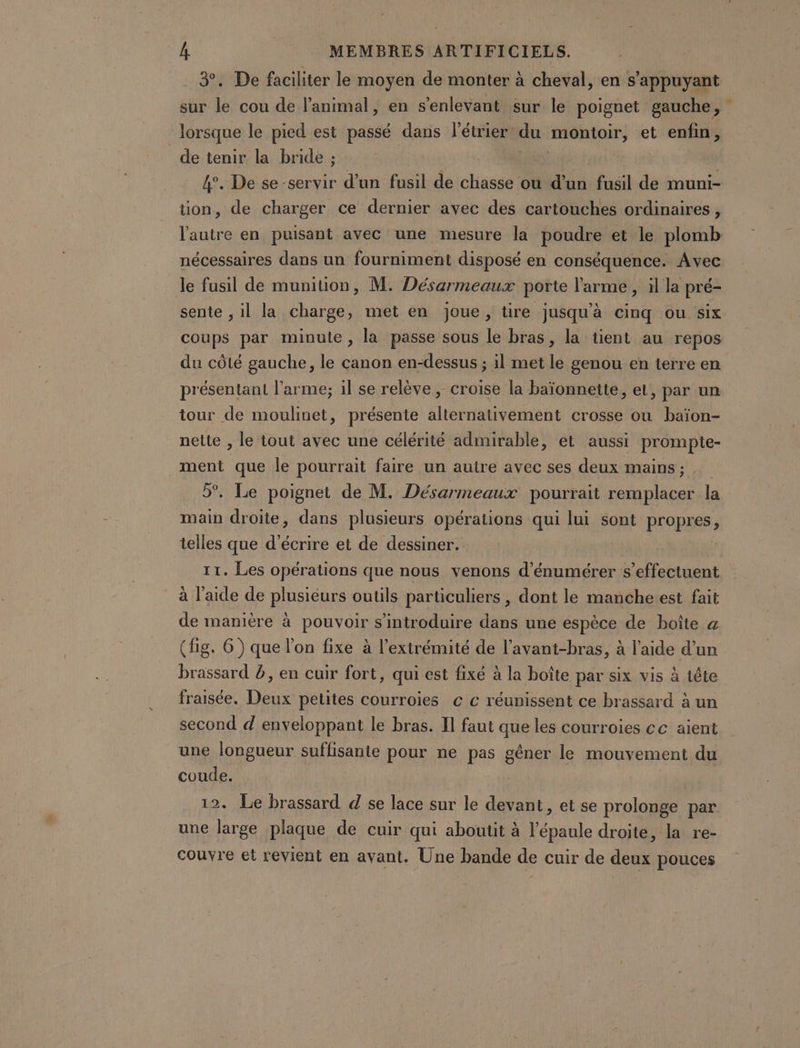 3. De faciliter le moyen de monter à cheval, en s'appuyant sur le cou de l'animal, en s’enlevant sur le poignet gauche, lorsque le pied est passé dans l'étriers du montoir, et enfin, de tenir la bride ; | 4°. De se servir d’un fusil de chasse ou d’un fusil de muni- tion, de charger ce dernier avec des cartouches ordinaires , nécessaires dans un fourniment disposé en conséquence. Avec le fusil de munition, M. Désarmeaux porte l'arme , àl la pré- sente , il la charge, met en joue, tire jusqu'à cinq ou six coups par minute, la passe sous le bras, la tient au repos du côté gauche, le canon en-dessus ; il met le genou en terre en présentant l'arme; il se relève, croise la baïonnette, et, par un tour de moulinet, présente alternativement crosse ou baïon- nette , le tout avec une célérité admirable, et aussi prompte- ment que le pourrait faire un autre avec ses deux mains ; 5. Le poignet de M. Désarmeaux pourrait RME la main droite, dans plusieurs opérations qui lui sont propres, telles que d'écrire et de dessiner. 11. Les opérations que nous venons d’énumérer s'effectuent à l’aide de plusieurs outils particuliers , dont le manche est fait de manière à pouvoir s’introduire dans une espèce de boîte a (fig. 6) que l’on fixe à l'extrémité de l’avant-bras, à l’aide d’un brassard b, en cuir fort, qui est fixé à la boîte par six vis à tête fraisée. Deux petites courroies c c réunissent ce brassard à un second d enveloppant le bras. Il faut que les courroies cc aient une longueur suffisante pour ne pas gêner le mouvement du coude. une large plaque de cuir qui aboutit à l'épaule droite, la re- couvre et revient en avant. Une bande de cuir de deux pouces 