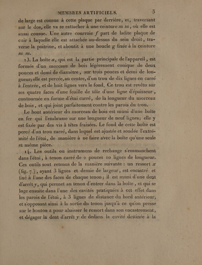 de large est cousue à cette plaque par derrière, et, traversant * sur le dos, elle va se rattacher à une ceinture m2 m, où elle est aussi cousue. Une autre courroie f part de ladite plaque de cuir à laquelle elle est attachée au-dessus du sein droit, tra- verse la poitrine, et aboutit à une boucle g fixée à la ceinture mm. | 13. La boîte a, qui est la partie Hess de l'appareil est formée d’un morceau de bois légérement conique de deux pouces et demi de diamètre, sur trois pouces et demi de lon- gneuty elle est percée, au centre, d'un trou de dix lignes en carré à l'entrée, et de huit lignes vers le fond, Ce trou est revêtu sur ses quatre faces d’une feuille de tôle d’une ligne d'épaisseur , contournée en forme d’étui carré, de la longueur du morceau de bois, et qui joint parfaitement contre les parois du trou. Le bout antérieur du morceau de bois est muni d’une boîte en fer qui l'embrasse sur une longueur de neuf lignes; elle y est fixée par des vis à têtes fraisées. Le fond de cette boîte est percé d’un trou carré, dans lequel est ajustée et soudée l’extré- mité de l’étui, de manière à ne faire avec la boîte qu’une seule et même pièce. | 14. Les outils ou instrumens de rechange s'emmanchent dans l'étui, à tenon carré de 2 pouces 10 lignes de longueur: Ces outils sont retenus de la manière suivante : un ressort x (fig. 7.), ayant 3 lignes et demie de largeur , est encastré. et fixé à l’une des faces de chaque tenon; il est muni d'une dent d'arrêt y, qui permet au tenon d'entrer dans la boîte , ei qui se loge ensuite dans l’une des cavités pratiquées à cet effet dans hr: parois de l’étui, à 3 lignes de distance du bord antérieur, et s opposant ainsi à la sortie du tenon jusqu à ce qu ‘on presse sur le bouton z pour abaisser le ressort dans son encastrement, et dégager la dent d'arrêt y de dedans la cavité destinée à la