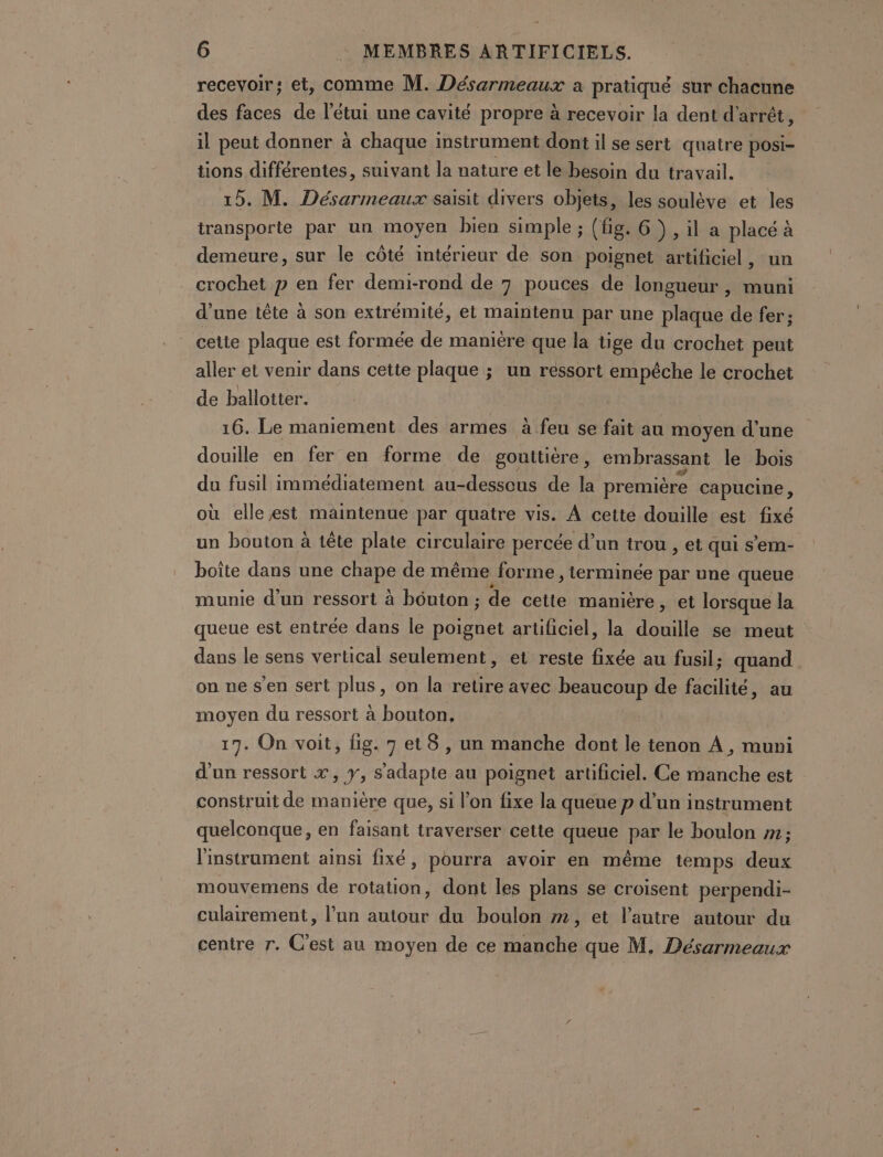 recevoir; et, comme M. Désarmeaux a pratiqué sur chacune des faces de l’étui une cavité propre à recevoir la dent d'arrêt, il peut donner à chaque instrument dont il se sert quatre posi- tions différentes, suivant la nature et le besoin du travail. 15. M. Désarmeaux saisit divers objets, les soulève et les transporte par un moyen bien simple ; (fig. 6), il a placé à demeure, sur le côté intérieur de son poignet artificiel , crochet p en fer demi-rond de 7 pouces de longueur, muni d’une tête à son extrémité, et maintenu par une plaque de fer; cetie plaque est formée de manière que la tige du crochet peut aller et venir dans cette plaque ; un ressort empêche le crochet de ballotter. 16. Le maniement des armes à feu se fait au moyen d'une douille en fer en forme de gouttiére, embrassant le bois du fusil immédiatement au-dessous de la première capucine, où elle est maintenue par quatre vis. À cette douille est fixé un bouton à tête plate circulaire percée d’un trou , et qui s’em- boîte dans une PHARE de même forme, terminée par une queue munie d’un ressort à bôuton ; de cette manière ,; et lorsque la queue est entrée dans le poignet artificiel, la douille se meut dans le sens vertical seulement, et reste fixée au fusil; quand on ne s’en sert plus, on la retire avec beaucoup de facilité, au moyen du ressort à bouton, | 17. On voit, fig. 7 et 8 , un manche dont le tenon À, muni d’un ressort x, y, s'adapte au poignet artificiel. Ce manche est construit de manière que, si l’on fixe la queue p d’un instrument quelconque, en faisant traverser cette queue par le boulon 1; l'instrument ainsi fixé, pourra avoir en même temps deux mouvemens de rotation, dont les plans se croisent perpendi- culairement, l’un autour du boulon m, et l’autre autour du centre r. C'est au moyen de ce manche que M. Désarmeaux