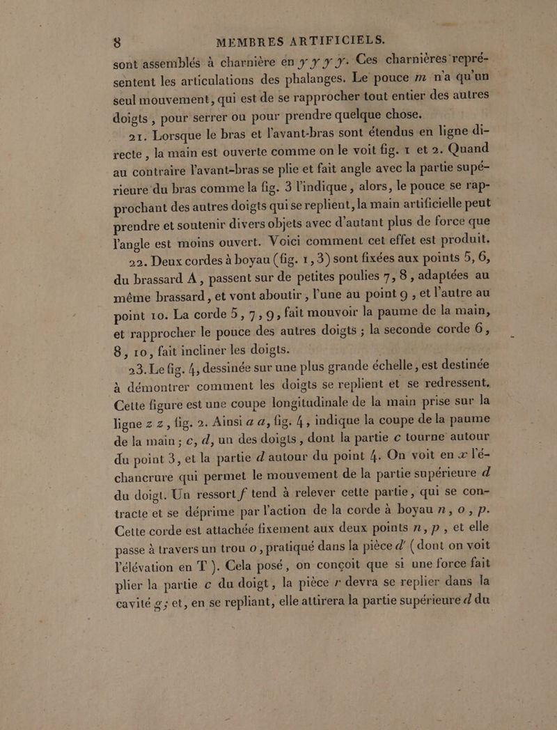 sont assemblés à charnière en y y y y. Ces charnières repré- sentent les articulations des phalanges. Le pouce » n'a qu'un seul mouvement, qui est de se rapprocher tout entier des autres doigts , pour serrer ou pour prendre quelque chose. 21. Lorsque le bras et l'avant-bras sont étendus en ligne di- recte , la main est ouverte comme on le voit fig. t et 2. Quand au contraire l'avant-bras se plie et fait angle avec la partie supé- rieure du bras comme la fig. 3 l'indique, alors, le pouce se rap- prochant des autres doigts qui se replient, la main artificielle peut prendre et soutenir divers objets avec d'autant plus de force que l'angle est moins ouvert. Voici comment cet effet est produit. 22. Deux cordes à boyau (fig. 1,3)sont fixées aux points 5, 6, du brassard À , passent sur de petites poulies 7, 8 , adaptées au même brassard , et vont aboutir , l’une au point 9 , et l’autre au point 10. La corde 5, 7,9; fait mouvoir la paume de la main, et rapprocher le pouce des autres doigts ; la seconde corde 6, 8, ro, fait incliner les doigts. | ( 23.Le fig. 4, dessinée sur une plus grande échelle, est destinée à démontrer comment les doigts se replient et se redressent. Cette figure est une coupe longitudinale de la main prise sur la ligne z z, fig. 2. Ainsi a a, fig. 4, indique la coupe de la paume de la main; €, d, un des doigts, dont la partie c tourne autour du point 3, et la partie d autour du point 4. On voit en x l'é- chancrure qui permet le mouvement de la partie supérieure d da doigt. Un ressort f tend à relever cette partie, qui se con- tracte et se déprime par l'action de la corde à boyau n, 0, p. Cette corde est attachée fixement aux deux points n,p , et elle passe à travers un trou 0, pratiqué dans la pièce d' (dont on voit l'élévation en T }. Cela posé, on conçoit que si une force fait plier la partie c du doigt, la pièce r devra se replier dans la cavité g; et, en se repliant, elle attirera la partie supérieure d du