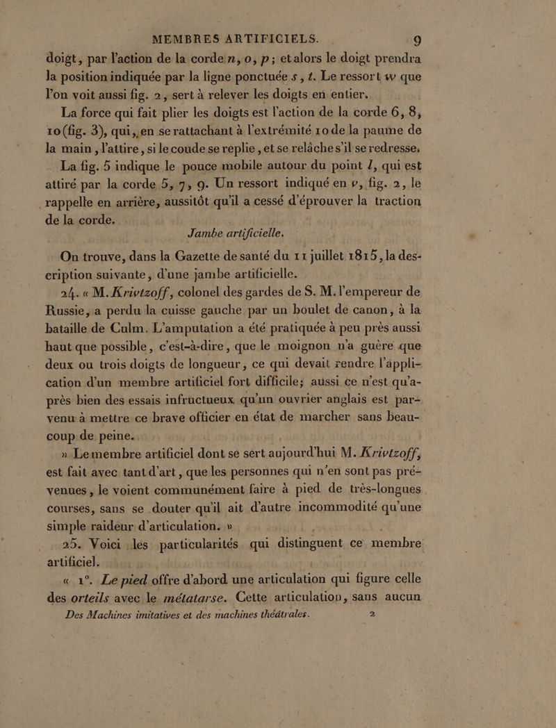 doigt, par l'action de la corde n, 0, p; etalors le doigt prendra la position indiquée par la ligne ponctuée s , £. Le ressort w que lon voit aussi fig. 2 , sert à relever les doigts en entier. La force qui fait se les doigts est l’action de la corde 6, 8, 10 (fig. 3), qui,,en se rattachant à l'extrémité 10 de la paume de la main, l'aitire, si le coude se replie ,et se relâche s'il se redresse, La fig. 5 indique le pouce mobile autour du point /, qui est attiré par la corde 5,7, 9. Un ressort indiqué en », fig. 2, le rappelle en arrière, aussitôt qu'il a cessé d'éprouver la traction de la corde. Jambe artificielle. On trouve, dans la Gazette de santé du 1 I juillet 1815 , la des- cription suivante, d’une jambe artificielle. 24. « M. Krivtzoff, colonel des gardes de S. M. l'empereur de Russie, a perdu la cuisse gauche par un boulet de canon, à la bataille de Culm. L’amputation a été pratiquée à peu près aussi haut que possible, c'est-à-dire , que le moignon n'a guère que deux ou trois doigts de longueur, ce qui devait rendre applis cation d'un membre aruficiel fort difficile; aussi ce n'est qu'a- près bien des essais infructueux qu’un ouvrier anglais est par- venu à mettre ce brave officier en état de marcher sans beau- coup de peine. »-Lemembre fol ni se sert au) TG M. Krivtzoff, est fait avec tant d'art , que les personnes qui n’en sont pas pré- venues , le voient communément faire à pied de très-longues. courses, sans se douter qu'il ait d'autre incommodité qu'une simple raideur d’articulation. » _. 25. Voici .lés particularités qui pistes ce . membre ar Hhgiek « 1°. Le pied Gfffe d'abord une articulation qui figure celle des Lg avec le mélatarse. Cette articulation, sans aucun Des Machines imitatives et des machines théätrales. 2