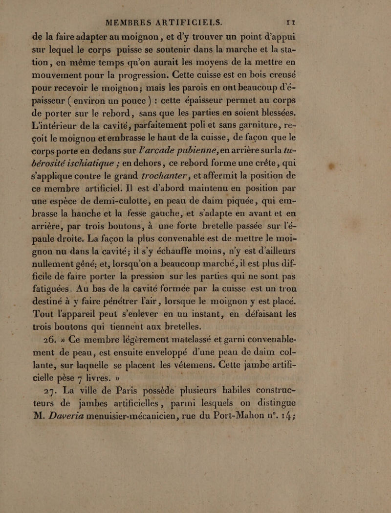 de la faire adapter au moignon , et d'y trouver un point d'appui sur lequel le corps puisse se soutenir dans la marche et la sta- tion, en même temps qu'on aurait les moyens de la mettre en mouvement pour la progression. Gette cuisse est en bois creusé pour recevoir le moignon; maïs les parois en ont beaucoup d’é- paisseur ( environ un pouce ) : cette épaisseur permet au corps de porter sur le rebord, sans que les parties en soient blessées. L'intérieur de la cavité, parfaitement poli et sans garniture, re- çoit le moignon et embrasse le haut de la cuisse, de façon que le corps porte en dedans sur l’arcade pubienne, en arrière sur la tu- bérosité ischiatique ; en dehors, ce rebord forme une crête, qui s'applique contre le grand #rochanter , et affermit la position de ce membre artificiel. Il est d’abord maintenu en position par uñe espèce de demi-culotte, en peau de daim piquée ,; qui em- brasse la hanche et la fesse gauche, et s'adapte en avant et en arrière, par trois boutons, à une forte bretelle passée sur l'é- paule droite. La façon la plus convenable est de mettre le moi- gnon nu dans la cavité; il s’y échauffe moins, n'y est d’ailleurs nullement gêné; et, lorsqu'on a beaucoup marché, il est plus dif- ficile de faire porter la pression sur les parties qui ne sont pas fatiguées. Au bas de la cavité formée par la cuisse est un trou destiné à y faire pénétrer l'air, lorsque le moignon y est placé. Tout l'appareil peut s’enlever en un instant, en défaisant les trois boutons qui tiennent aux bretelles. | 26. » Ce membre légèrement matelassé et garni convenable- ment de peau, est ensuite enveloppé d’une peau de daim col- lante, sur laquelle se placent + vêlemens. Cette jambe artifi- cielle pèse 7 livres. » 27. La ville de Paris possède plusieurs habiles construc- teurs de jambes artificielles, parmi lesquels on distingue M. Daveria menuisier-mécanicien, rue du Port-Mahon n°. 14;