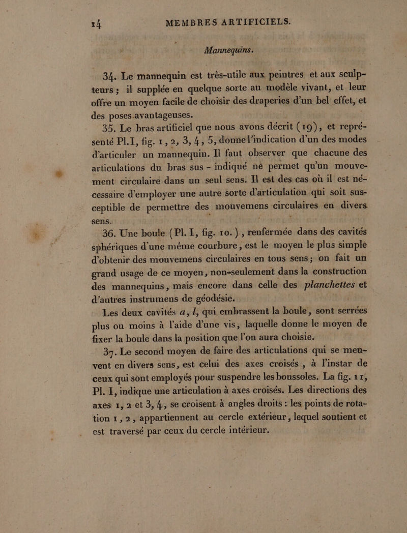 Mannequins. 34. Le mannequin est très-utile aux peintres et aux sculp- teurs : il supplée en quelque sorte au modèle vivant, et leur offre un moyen facile de choisir des draperies d’un bel effet, et des poses avantageuses. 35. Le bras artificiel que nous avons décrit (19), et repré- senté PL.I, fig. 1,2, 3,4, 5, donne l'indication d’un des modes d’articuler un mannequin. Il faut observer que chacune des articulations du bras sus - indiqué né permet qu'un mouve- ment circulaire dans un seul sens. Îl est des cas où il est né- cessaire d'employer une autre sorte d'articulation qui soit sus- ceptible de permettre des mouvemens circulaires en divers sens. | MT | 36. Une boule Set I, fig. 10.) , renfermée dans des cavités sphériques d'une même courbure, est le moyen le plus simple d'obtenir des mouvemens circulaires en tous sens; on fait un grand usage de ce moyen , , non-seulement dans la construction des mannequins, mais encore dans celle des plancheties et d’autres instrumens de géodésie. | Les deux cavités 4, L, qui embrassent la boule, sont serrées plus ou moins à l'aide d’une vis, laquelle donne le moyen de fixer la boule dans la position que l’on aura choisie. 37. Le second moyen de faire des articulations qui se meu- vent en divers sens, est celui des axes croisés , à l'instar de ceux qui sont employés pour suspendre les boussoles. La fig. 17, PI. E, indique une articulation à axes croisés. Les directions des axes 1, 2 et 3, 4, se croisent à angles droits : ‘les points de rota- tion 1,2, appartiennent au cercle extérieur , lequel soutient et est traversé par ceux du cercle intérieur. |