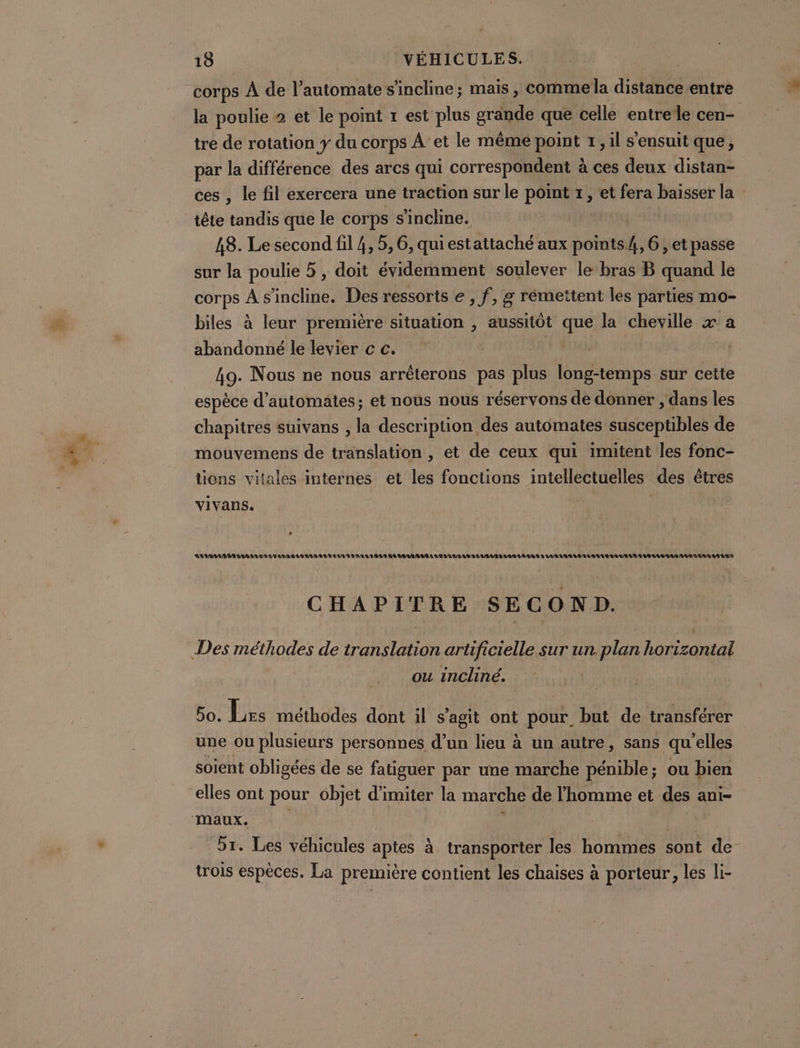 corps À de l’automate s'incline; mais , comme la dites entre la poulie 2 et le point r est plus graqqe que celle entrele cen- tre de rotation y du corps À et le même point 7, il s'ensuit que, par la différence des arcs qui correspondent à ces deux distan- ces , le fil exercera une traction sur le point x, et fera baisser la tête tandis que le corps s'incline. 48. Le second fil 4, 5,6, quiestattaché aux points4, 6; et passe sur la poulie 5 , doit évidemment soulever le bras B quand le corps À s'incline. Des ressoris e , f, g rémettent les parties mo- biles à leur première situation , aussitôt gré la cheville x a abandonné le levier c c. 49. Nous ne nous arrêterons pas plus long-temps sur cette espèce d’automates; et nous nous réservons de donner , dans les chapitres suivans , la description des automates susceptibles de mouvemens de translation , et de ceux qui imitent les fonc- tions vitales internes et les fonctions intellectuelles des êtres vivans. ALLSOA MAR LUE BAS NU LI ALARLBULI BUS LAN I IPALAILS LAUEIUATUIALLUIALUBALAUIBUILLAN TA LAS A LA LLARAD LAB ULAVUL/TUR AGE VAR VAS NAT TA UAA ES CHAPITRE SECOND. ou incliné. 5. Lrs méthodes dont il s’agit ont pour, but de transférer une ou plusieurs personnes d’un lieu à un autre, sans qu'elles soient obligées de se fatiguer par une marche pénible; ou bien 51. Les véhicules aptes à transporter les hommes sont de trois espèces. La première contient les chaises à porteur, les li-