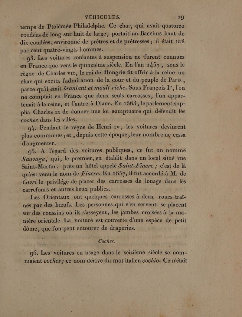 temps de Ptolémée Philadelphe. Ce char, qui avait quatorze coudées de long sur huit de large, portait un Bacchus haut de dix coudées ; environné de prêtres et de prêtresses ; 1l était Liré par cent quatre-vingls hommes. - | : 93. Les voitures roulantes à suspension ne ‘furent connues en France que vers le quinzième. siècle, En l'an 1457, sous le règne de Charles vir, le roi de Hongrie fit offrir à la reine un char qui excita l'admiration de la cour et du peuple de Paris , parce qu'il, était branlant et moult riche. Sous F rancois [”, l’on ne comptait en France pes deux seuls carrosses, l’un appar- tenait à la reine, et l’autre à Diane. En 1563, le parlement sup- plia Charles 1x de donner une loi somptuaire qui défendit les coches. dans les villes. - 04. Pendant le règne de Henri 1v, les voitures devinrent plus communes ; et AR cette époque; leur nombre ne cessa d'augmenter. APT . 95. À l'égard des. voitures publiques, ce fut un nommé Sauvage, qui, le premier, en établit dans un local situé rue ete , près un hôtel appelé S aint-Fiacre ; c'est de là qu'est venu le nom de F'iacre. En 1657, il fut bee à M. de .Givri le privilége de placer des carrosses de louage dans les carrefours et autres lieux publics. Les Orientaux ont quelques carrosses à 1 avr roues. trats nés par des bœufs. Les personnes qui s'en servent se placent sur dés coussins où ils:s’asseyent, les jambes croisées à la ma- | nière orientale. La voiture est couverte d’une espèce de petit dôme, que l’on peut entourer de draperies. Doches 06. Les’ voitures en usage dans le seizième siècle se nom- maient coches ; cé nom dérive du mot italien cochio. Ge n'était