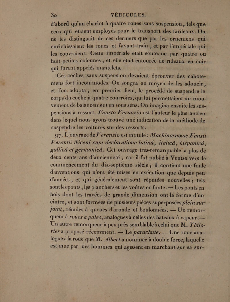 d’abord qu'un chariot à quatre roues sans suspension , tels que ceux qui étaient employés pour le transport des fardeaux. On ne les distinguait de ces derniers que par les ornemens qui . enrichissaient les roues et lavant-:rain , et par limpériale qui les couvraient. Cette impériale était soutenue par quatre ou “huit petites colonnes , et elle était entourée de rideaux en cuir qui furent appelés mantelets. | Ces coches sans suspension devaient éprouver .des CR mens fort incommodes. On songea au moyen de les adoucir, et l'on: adopta, en premier lieu, le procédé de suspendre le corps du coche à quatre courrüies, qui lui permettaient un mou- vement de balancement en tous sens. On imagina ensuite les sus- pensions à ressort. f'austo Veranzio est l'auteur le plus ancien dans lequel nous ayons trouvé une indication de la méthode de suspendre les voitures sur des ressorts. 97. L’ouvragede F’eranzio est intitulé : Machinæ novæ ii hé Veranti Siceni cum declaratione letiné, italicé, hispanicé, gallicé et gerinanicé. Cet ouvrage très-remarquable a plus de deux cents ans d'ancienneté , car il fut publié à Venise vers le commencement du dix-septièmé siècle ; il contient une foule d'inventions qui n'ont été mises en exécution que depuis peu d'années , et qui généralement sont réputées nouvelles ; tels. sont les ponts, les planchers et les voûtes en fonte, — Les ponts en bois dont les travées de grande dimension ont la forme d’un cintre, et sont formées de plusieurs pièces super posées plein sur joint , réunies à queues d’aronde et boulonnées. — Un remor- queur à roues à pales, analogues à celles des bateaux à vapeur.— Un autre remorqueur à peu près semblable à celui que M. TAilo- rier a proposé récemment. — Le parachute. -_ Une roue ana- logue à la roue que M. 4/bert a nommée à double force, laquelle est mue par des hommes qui agissent en marchant sur sa sur-